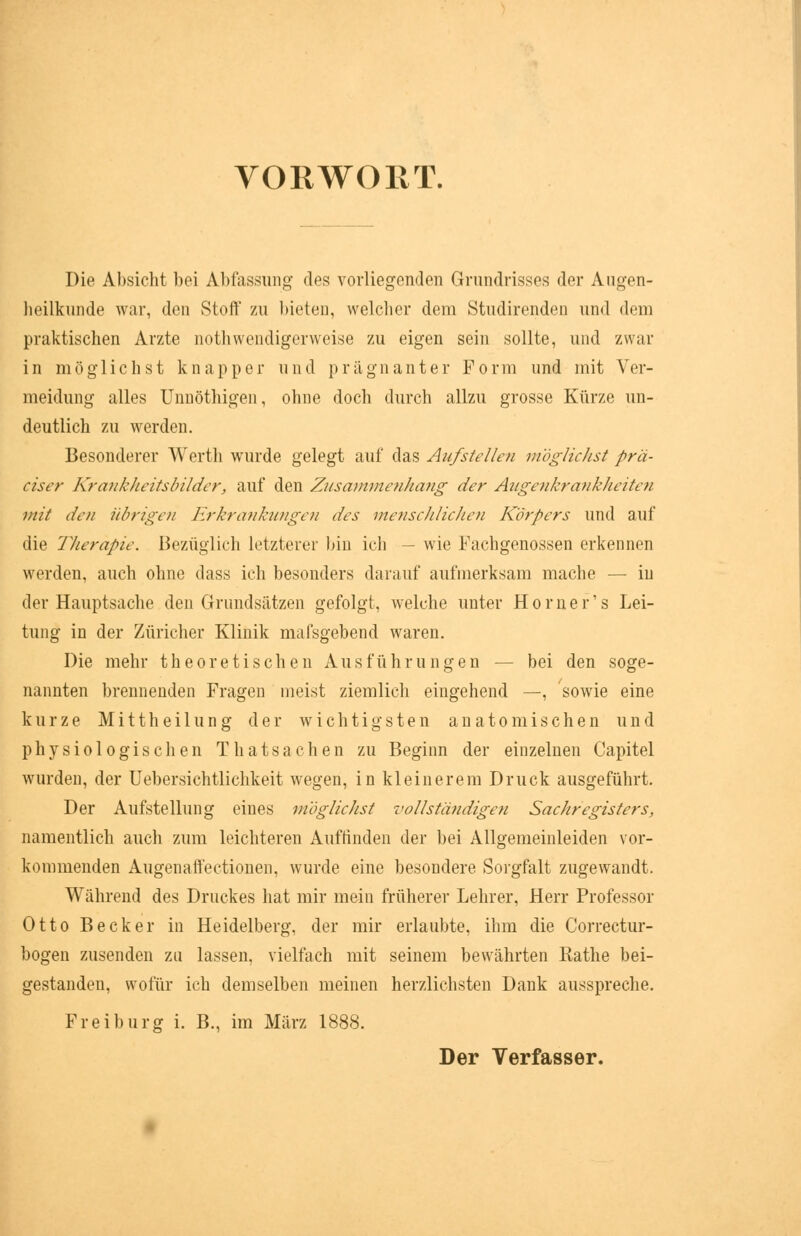 VORWORT. Die Absicht bei Abfassung des vorliegenden Grundrisses der Augen- heilkunde war, den Stoff zu bieten, welcher dem Studirendeo und dem praktischen Arzte notwendigerweise zu eigen sein sollte, und zwar in möglichst knapper und prägnanter Form und mit Ver- meidung alles Unnöthigen, ohne doch durch allzu grosse Kürze un- deutlich zu werden. Besonderer Werth wurde gelegt auf das Aufstellen möglichst prä- ciser Krankheitsbilder, auf den Zusammenhang der Augenkrankheiten mit den übrigen Erkrankungen des menschlichen Körpers und auf die Therapie. Bezüglich letzterer bin ich — wie Fachgenossen erkennen werden, auch ohne dass ich besonders darauf aufmerksam mache — in der Hauptsache den Grundsätzen gefolgt, welche unter Horner's Lei- tung in der Züricher Klinik mafsgebend waren. Die mehr theoretischen Ausführungen — bei den soge- nannten brennenden Fragen meist ziemlich eingehend —, sowie eine kurze Mittheilung der wichtigsten anatomischen und physiologischen Thatsachen zu Beginn der einzelnen Capitel wurden, der Uebersichtlichkeit wegen, in kleinerem Druck ausgeführt. Der Aufstellung eines möglichst vollständigen Sachregisters, namentlich auch zum leichteren Aufrinden der bei Allgemeinleiden vor- kommenden Augenaffectionen, wurde eine besondere Sorgfalt zugewandt. Während des Druckes hat mir mein früherer Lehrer, Herr Professor Otto Becker in Heidelberg, der mir erlaubte, ihm die Correctur- bogen zusenden zu lassen, vielfach mit seinem bewährten Rathe bei- gestanden, wofür ich demselben meinen herzlichsten Dank ausspreche. Frei bürg i. B., im März 1888.