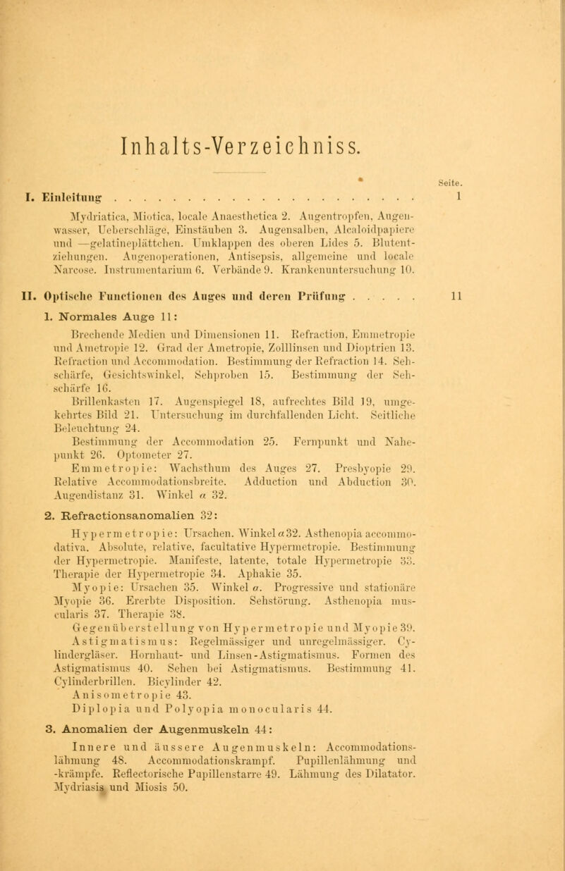 Inhalts - Ve rzeichniss. Seite. I. Einleitung 1 Mydriatica, Miotica, locale Anaesthetica 2. Augentropfen, Augen- wasser, (Jeberschläge, Einstäuben 3. Augensalben, Alcaloidpapiere und —gelatineplättcben. Umklappen des oberen Lides 5. Blutent- ziehungen. Augenoperationen, Antisepsis, allgemeine und Lojcale Narcose. Instrumentarium 6. Verbände 9. Krankenuntersuchung 10. II. Optische Functionen dos Auges und deren Prüfung 11 1. Normales Auge 11: Brechende Medien und Dimensionen 11. Refractiori, Emmetropie und Ametropie 12. Grad der Ametropie, Zolllinsen und Dioptrien 13. Refraction und Accommodation. Bestimmung der Refraction 14. Seh- schärfe, Gesichtswinkel, Sehproben 15. Bestimmung der Seh- schärfe IG. Brillenkasten 17. Augenspiegel IS, aufrechtes Bild 19, umge- kehrtes Bild 21. Untersuchung im durchfallenden Licht. Seitliche Beleuchtung 24. Bestimmung der Accommodation 25. Fernpunkt und Nahe- punkt 26. Optometer 27. Emmetropie: Wachsthum des Auges 27. Presbyopie 29. Relative Accommodationsbreite. Adduction und Abduction 30. Augendistanz 31. Winkel a 32. 2. Refractionsanomalien 32: Hy perm etropie: Ursachen. Winkel«32. Asthenopia aecommo- dativa. Absolute, relative, facultative Hypermetropie. Bestimmung der Hypermetropie. Manifeste, latente, totale Hypermetropie 33. Therapie der Hypermetropie 34. Aphakie 35. Myopie: Ursachen 35. Winkel«. Progressive und stationäre Myopie 36. Ererbte Disposition. Sehstörung. Asthenopia mus- cularis 37. Therapie 38. G egenüb erst eil ung von Hypermetropie und Myopie 39. Astigmatismus: Regelmässiger und unregelmässiger. Cy- lindergläser. Hornhaut- und Linsen-Astigmatismus. Formen des Astigmatismus 40. Sehen bei Astigmatismus. Bestimmung 41. Cylinderbrillen. Bicylinder 42. Anisometropie 43. Diplopia und Polyopia monocularis 41. 3. Anomalien der Augenmuskeln 44: Innere und äussere Augenmuskeln: Accommodations- lähmung 48. Accommodationskrampf. Pupillenlähmung und -krämpfe. Reflectorische Pupillenstarre 49. Lähmung des Dilatator. Mydriasis, und Miosis 50.