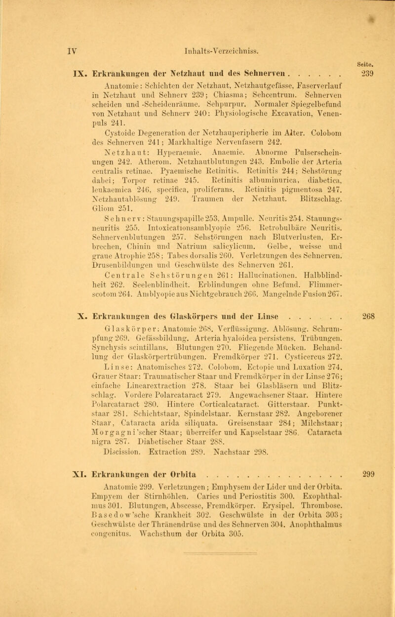 Seite. IX. Erkrankungen der Netzhaut und des Sehnerven 239 Anatomie: Schichten der Netzhaut, Netzhautgefässe, Faserverlauf in Netzhaut und Sehnerv 239; Chiasma; Sehcentrum. Sehnerven scheiden und -Scheidenräume. Sehpurpur. Normaler Spiegelhefund von Netzhaut und Sehnerv 240: Physiologische Excavation, Venen- puls 241. Cystoide Degeneration der Netzhauperipherie im Alter. Colobom des Sehnerven 241; Markhaltige Nervenfasern 242. Netzhaut: Hyperaemie. Anaemie. Abnorme Pulserschein- ungen 242. Atherom. Netzhautblutungen 243. Embolie der Arteria centralis retinae. Pyaemische Retinitis. Retinitis 244; Sehstörung dabei; Torpor retinae 245. Retinitis albuminurica, diabetica, leukaemica 24(3, specifica, proliferans. Retinitis pigmentosa 247. Netzhautablösung 249. Traumen der Netzhaut. Blitzschlag. Gliom 251. Sehnerv: Stauungspapille253, Ampulle. Neuritis254. Stauungs- neuritis 255. Intoxicationsamblyopie 256. Retrobulbäre Neuritis. Sehnervenblutungen 257. Sehstörungen nach Blutverlusten. Er- brechen, Chinin und Natrium salicylicum. Gelbe, weisse und graue Atrophie 258; Tabes dorsalis 260. Verletzungen des Sehnerven. Drusenbildungen und Geschwülste des Sehnerven 261. Centrale Seh Störungen 261: Hallucinationen. Halbblind- heit 262. Seelenblindheit. Erblindungen ohne Befund. Flimmer- scotom 264. Amblyopie aus Nichtgebrauch 266. Mangelnde Fusion 267. X. Erkrankungen des Glaskörpers und der Linse 268 Glaskörper; Anatomie 268. Verflüssigung. Ablösung. Schrum- pfung 269. Gefässbildung. Arteria hyaloidea persistans. Trübungen. Synchysis scintillans. Blutungen 270. Fliegende Mücken. Behand- lung der Glaskörpertrübungen. Fremdkörper 271. Cysticercus 272. Linse: Anatomisches 272. Colobom. Ectopie und Luxation 274. Grauer Staar: Traumatischer Staar und Fremdkörper in der Linse 276; einfache Linearextraction 278. Staar bei Glasbläsern und Blitz- schlag. Vordere Polarcataract 279. Angewachsener Staar. Hintere Polarcataract 280. Hintere Corticalcataract. Gitterstaar. Punkt- staar 281. Schichtstaar, Spindelstaar. Kernstaar 282. Angeborener Staar, Cataracta arida siliquata. Greisenstaar 284; Milchstaar; Morgagni 'scher Staar; überreifer und Kapselstaar 286. Cataracta nigra 287. Diabetischer Staar 288. Discission. Extraction 289. Nachstaar 298. XI. Erkrankungen der Orbita 299 Anatomie 299. Verletzungen ; Emphysem der Lider und der Orbita. Empyem der Stirnhöhlen. Caries und Periostitis 300. Exophthal- mus 301. Blutungen, Abscesse, Fremdkörper. Erysipel. Thrombose. Basedow'sche Krankheit 302. Geschwülste in der Orbita 303; < reschwülste der Thränendrüse und des Sehnerven 304. Anophthalmus congenitus. Wachsthum der Orbita 305.