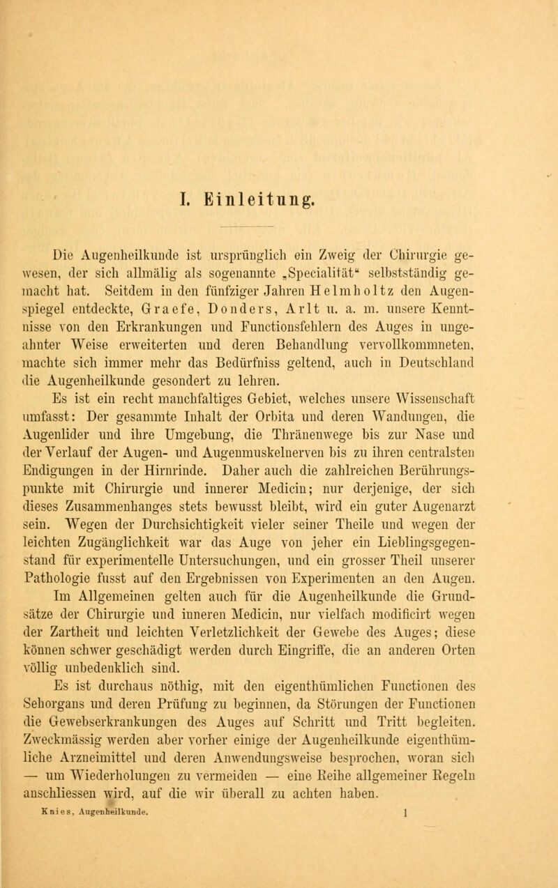 Die Augenheilkunde ist ursprünglich ein Zweig der Chirurgie ge- wesen, der sich allmälig als sogenannte „Specialität selbstständig ge- macht hat. Seitdem in den fünfziger Jahren H e 1 m h o 11 z den Augen- spiegel entdeckte, Graefe, Donders, Arlt u. a. m. unsere Kennt- nisse von den Erkrankungen und Functionsfehlern des Auges in unge- ahnter Weise erweiterten und deren Behandlung vervollkommneten, machte sich immer mehr das Bedürfniss geltend, auch in Deutschland die Augenheilkunde gesondert zu lehren. Es ist ein recht manchfaltiges Gebiet, welches unsere Wissenschaft umfasst: Der gesammte Inhalt der Orbita und deren Wandungen, die Augenlider und ihre Umgebung, die Thränenwege bis zur Nase und der Verlauf der Augen- und Augenmuskelnerven bis zu ihren centralsten Endigungen in der Hirnrinde. Daher auch die zahlreichen Berührungs- punkte mit Chirurgie und innerer Median; nur derjenige, der sich dieses Zusammenhanges stets bewusst bleibt, wird ein guter Augenarzt sein. Wegen der Durchsichtigkeit vieler seiner Theile und wegen der leichten Zugänglichkeit war das Auge von jeher ein Lieblingsgegen- stand für experimentelle Untersuchungen, und ein grosser Theil unserer Pathologie fusst auf den Ergebnissen von Experimenten an den Augen. Im Allgemeinen gelten auch für die Augenheilkunde die Grund- sätze der Chirurgie und inneren Medicin, nur vielfach modificirt wegen der Zartheit und leichten Verletzlichkeit der Gewebe des Auges; diese können schwer geschädigt werden durch Eingriffe, die an anderen Orten völlig unbedenklich sind. Es ist durchaus nöthig, mit den eigenthümlichen Functionen des Sehorgans und deren Prüfung zu beginnen, da Störungen der Functionen die Gewebserkrankungen des Auges auf Schritt und Tritt begleiten. Zweckmässig werden aber vorher einige der Augenheilkunde eigenthüm- liche Arzneimittel und deren Anwendungsweise besprochen, woran sich — um Wiederholungen zu vermeiden — eine Keihe allgemeiner Regeln anschliessen wird, auf die wir überall zu achten haben. Knies, Augenheilkunde.