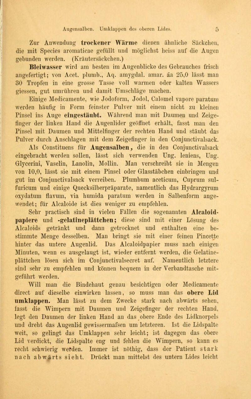 Zur Anwendung trockener Wärme dienen ähnliche Säckchen, die mit Species aromaticae gefüllt und möglichst heiss auf die Augen gebunden werden. (Kräutersäckchen.) Bleiwasser wird am besten im Augenblicke des Gebrauches frisch angefertigt; von Acet. plumb., Aq. amygdal. amar. äa 25,0 lässt man 30 Tropfen in eine grosse Tasse voll warmen oder kalten Wassers giessen, gut umrühren und damit Umschläge machen. Einige Medicameute, wie Jodoform, Jodol, Calomel vapore paratum werden häufig in Form feinster Pulver mit einem nicht zu kleinen Pinsel ins Auge eingestäubt. Während man mit Daumen und Zeige- finger der linken Hand die Augenlider geöffnet erhält, fasst man den Pinsel mit Daumen und Mittelfinger der rechten Hand und stäubt das Pulver durch Anschlagen mit dem Zeigefinger in den Conjunctivalsack. Als Constituens für Augeusalben, die in den Conjunctivalsack eingebracht werden sollen, lässt sich verwenden Ung. leniens, Ung. Glycerini, Vaselin, Lanolin, Mollin. Man verschreibt sie in Mengen von 10,0, lässt sie mit einem Pinsel oder Glasstäbchen einbringen und gut im Conjunctivalsack verreiben. Plumbum aceticum, Cuprum sul- furicum und einige Quecksilberpräparate, namentlich das Hydrargyrurn oxydatum flavum, via humida paratum werden in Salbenform ange- wendet; für Alcaloide ist dies weniger zu empfehlen. Sehr practisch sind in vielen Fällen die sogenannten Alcaloid- papiere und -gelatineplättchen; diese sind mit einer Lösung des Alcaloids getränkt und dann getrocknet und enthalten eine be- stimmte Menge desselben. Man bringt sie mit einer feinen Pincette hinter das untere Augenlid. Das Alcaloidpapier muss nach einigen Minuten, wenn es ausgelaugt ist, wieder entfernt werden, die Gelatine- plättchen lösen sich im Conjunctivalsecret auf. Namentlich letztere sind sehr zu empfehlen und können bequem in der Verbandtasche mit- geführt werden. Will man die Bindehaut genau besichtigen oder Medicamente direct auf dieselbe einwirken lassen, so muss man das obere Lid umklappen. Man lässt zu dem Zwecke stark nach abwärts sehen, fasst die Wimpern mit Daumen und Zeigefinger der rechten Hand, legt den Daumen der linken Hand an das obere Ende des Lidknorpels und dreht das Augenlid gewissermafsen um letzteren. Ist die Lidspalte weit, so gelingt das Umklappen sehr leicht; ist dagegen das obere Lid verdickt, die Lidspalte eng und fehlen die Wimpern, so kann es recht schwierig werden. Immer ist nöthig, dass der Patient stark nach abwärts sieht. Drückt man mittelst des untern Lides leicht