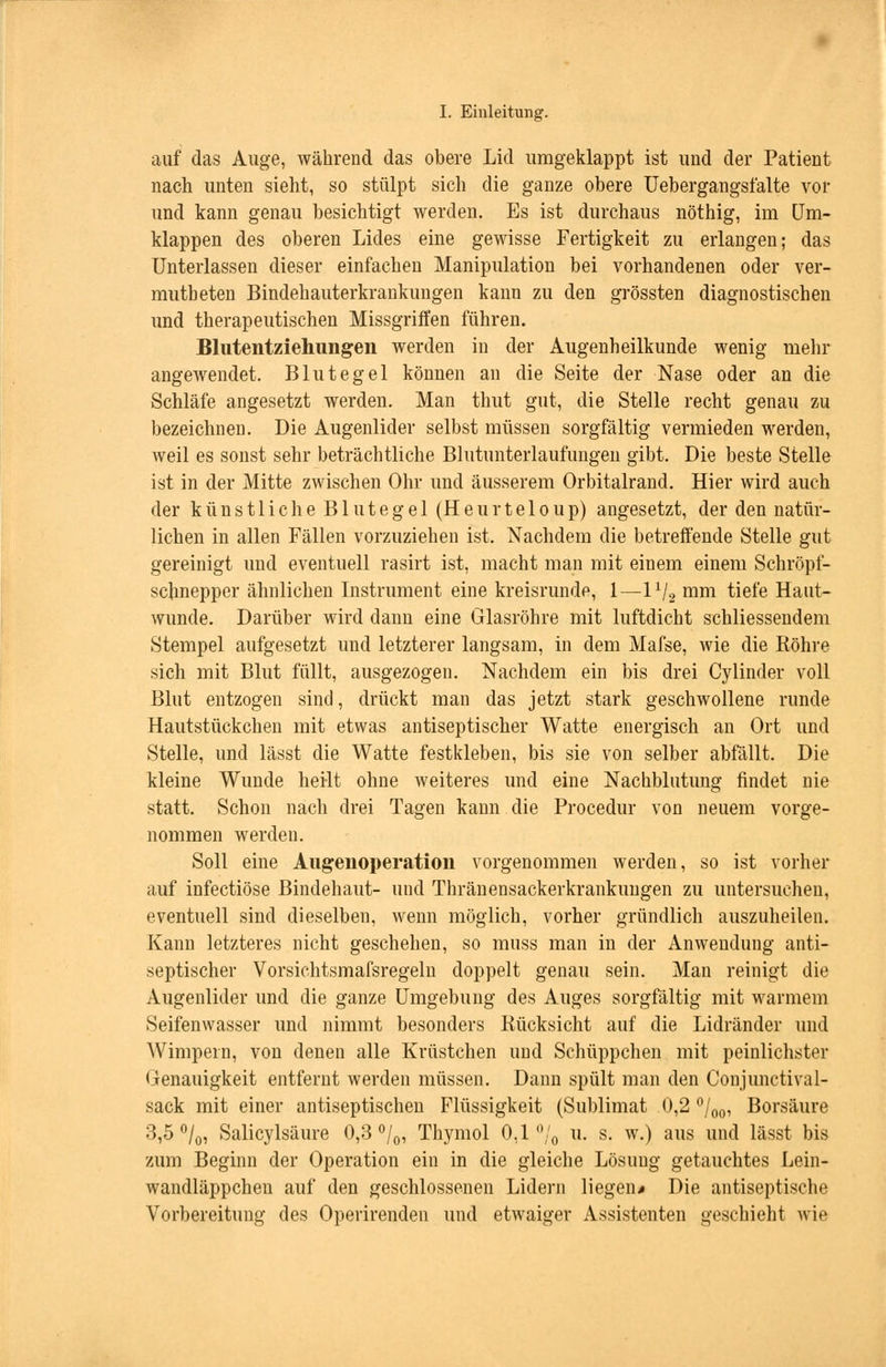 auf das Auge, während das obere Lid umgeklappt ist und der Patient nach unten sieht, so stülpt sich die ganze obere Uebergangsfalte vor und kann genau besichtigt werden. Es ist durchaus nöthig, im Um- klappen des oberen Lides eine gewisse Fertigkeit zu erlangen; das Unterlassen dieser einfachen Manipulation bei vorhandenen oder ver- mutbeten Bindehauterkrankungen kann zu den grössten diagnostischen und therapeutischen Missgriö'en führen. Blutentziehungen werden in der Augenheilkunde wenig mehr angewendet. Blutegel können an die Seite der Nase oder an die Schläfe angesetzt werden. Man thut gut, die Stelle recht genau zu bezeichnen. Die Augenlider selbst müssen sorgfältig vermieden werden, weil es sonst sehr beträchtliche Blutunterlaufungen gibt. Die beste Stelle ist in der Mitte zwischen Ohr und äusserem Orbitalrand. Hier wird auch der künstliche Blutegel (Heurteloup) angesetzt, der den natür- lichen in allen Fällen vorzuziehen ist. Nachdem die betreffende Stelle gut gereinigt und eventuell rasirt ist, macht man mit einem einem Schröpf- schnepper ähnlichen Instrument eine kreisrunde, 1—lx/2 nmi tiefe Haut- wunde. Darüber wird dann eine Glasröhre mit luftdicht schliessendem Stempel aufgesetzt und letzterer langsam, in dem Mafse, wie die Bohre sich mit Blut füllt, ausgezogen. Nachdem ein bis drei Cylinder voll Blut entzogen sind, drückt man das jetzt stark geschwollene runde Hautstückchen mit etwas antiseptischer Watte energisch an Ort und Stelle, und lässt die Watte festkleben, bis sie von selber abfällt. Die kleine Wunde heilt ohne weiteres und eine Nachblutung rindet nie statt. Schon nach drei Tagen kann die Procedur von neuem vorge- nommen werden. Soll eine Augenoperation vorgenommen werden, so ist vorher auf infectiöse Bindehaut- und Thränensackerkrankungen zu untersuchen, eventuell sind dieselben, wenn möglich, vorher gründlich auszuheilen. Kann letzteres nicht geschehen, so muss man in der Anwendung anti- septischer Vorsichtsmafsregeln doppelt genau sein. Man reinigt die Augenlider und die ganze Umgebung des Auges sorgfältig mit warmem Seifenwasser und nimmt besonders Bücksicht auf die Lidränder und Wimpern, von denen alle Krüstchen und Schüppchen mit peinlichster Genauigkeit entfernt werden müssen. Dann spült man den Conjunctival- sack mit einer antiseptischen Flüssigkeit (Sublimat 0,2 °/00, Borsäure 3,5 °/0, Salicylsäure 0,3 °/0, Thymol 0,1% u. s. w.) aus und lässt bis zum Beginn der Operation ein in die gleiche Lösung getauchtes Lein- wandläppchen auf den geschlossenen Lidern liegen* Die antiseptische Vorbereitung des Operirenden und etwaiger Assistenten geschieht wie