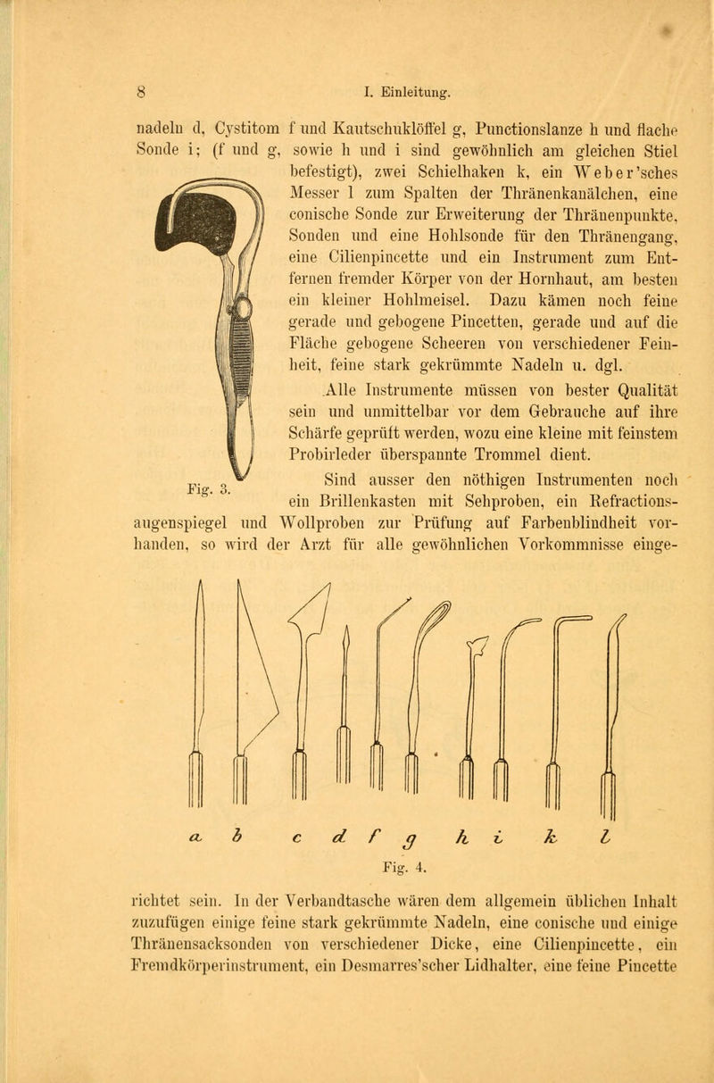 nadeln d, Cystitom f und Kautschuklöffel g, Punctionslanze h und flache Sonde i; (f und g, sowie h und i sind gewöhnlich am gleichen Stiel befestigt), zwei Schielhaken k, ein Weber'sches Messer 1 zum Spalten der Thränenkanälchen, eine conische Sonde zur Erweiterung der Thräuenpunkte. Sonden und eine Hohlsonde für den Thränengang, eine Cilienpincette und ein Instrument zum Ent- fernen fremder Körper von der Hornhaut, am besten ein kleiner Hohlmeisel. Dazu kämen noch feine gerade und gebogene Pincetten, gerade und auf die Fläche gebogene Scheeren von verschiedener Fein- heit, feine stark gekrümmte Nadeln u. dgl. .Alle Instrumente müssen von bester Qualität sein und unmittelbar vor dem Gebrauche auf ihre Schärfe geprüft werden, wozu eine kleine mit feinstem Probirleder überspannte Trommel dient. Sind ausser den nöthigen Instrumenten noch ein Brillenkasten mit Sehproben, ein Refractions- augenspiegel und Wollproben zur Prüfung auf Farbenblindheit vor- handen, so wird der Arzt für alle gewöhnlichen Vorkommnisse einge- Fig. 3. / d r 3 Fig. 4. richtet sein. In der Verbandtasche wären dem allgemein üblichen Inhalt zuzufügen einige feine stark gekrümmte Nadeln, eine conische und einige Thränensacksonden von verschiedener Dicke, eine Cilienpincette, ein Fremdkörperinstrument, ein Desmarres'scher Lidhalter, eine feine Pineette