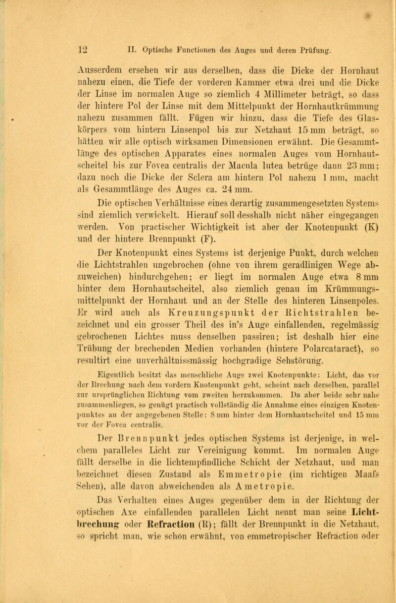 Ausserdem ersehen wir aus derselben, dass die Dicke der Hornhaut nahezu einen, die Tiefe der vorderen Kammer etwa drei und die Dicke der Linse im normalen Auge so ziemlich 4 Millimeter beträgt, so dass der hintere Pol der Linse mit dem Mittelpunkt der Hornhautkrümmung nahezu zusammen fällt. Fügen wir hinzu, dass die Tiefe des Glas- körpers vom hintern Linsenpol bis zur Netzhaut 15 mm beträgt, so hätten wir alle optisch wirksamen Dimensionen erwähnt. Die Gesammt- länge des optischen Apparates eines normalen Auges vom Hornhaut- scheitel bis zur Fovea centralis der Macula lutea betrüge dann 23 mm; dazu noch die Dicke der Sclera am hintern Pol nahezu 1 mm, macht als Gesammtläuge des Auges ca. 24 mm. Die optischen Verhältnisse eines derartig zusammengesetzten Systems sind ziemlich verwickelt. Hierauf soll desshalb nicht näher eingegangen werden. Von practischer Wichtigkeit ist aber der Knotenpunkt (K) und der hintere Brennpunkt (F). Der Knotenpunkt eines Systems ist derjenige Punkt, durch welchen die Lichtstrahlen ungebrochen (ohne von ihrem geradlinigen Wege ab- zuweichen) hindurchgehen; er liegt im normalen Auge etwa 8mm hinter dem Hornhautscheitel, also ziemlich genau im Krümmungs- mittelpunkt der Hornhaut und an der Stelle des hinteren Linsenpoles. Er wird auch als Kreuzungspunkt der Rieht strahlen be- zeichnet und ein grosser Theil des in's Auge einfallenden, regelmässig gebrochenen Lichtes muss denselben passiren; ist deshalb hier eine Trübung der brechenden Medien vorbanden (hintere Polarcataract), so resultirt eine unverhältnissmässig hochgradige Sehstörung. Eigentlich besitzt das menschliche Auge zwei Knotenpunkte: Licht, das vor der Brechung nach dem vordem Knotenpunkt geht, scheint nach derselben, parallel zur ursprünglichen Richtung vom zweiten herzukommen. Da aber beide sehr nahe zusammenliegen, so genügt practisch vollständig die Annahme eines einzigen Knoten- punktes an der angegebenen Stelle: 8mm hinter dem Hornhautscheitel und 15 mm vor der Fovea centralis. Der Brennpunkt jedes optischen Systems ist derjenige, in wel- chem paralleles Licht zur Vereinigung kommt. Im normalen Auge fällt derselbe in die lichtempfindliche Schicht der Netzhaut, und man bezeichnet diesen Zustand als Emmetropie (im richtigen Maafs Sehen), alle davon abweichenden als Ametropie. Das Verhalten eines Auges gegenüber dem in der Richtung der optischen Axe einfallenden parallelen Licht nennt man seine Licht- brechung oder Refraction (R); fallt der Brennpunkt in die Netzhaut. so spricht man, wie schon erwähnt, von emmetropischer Refraction oder