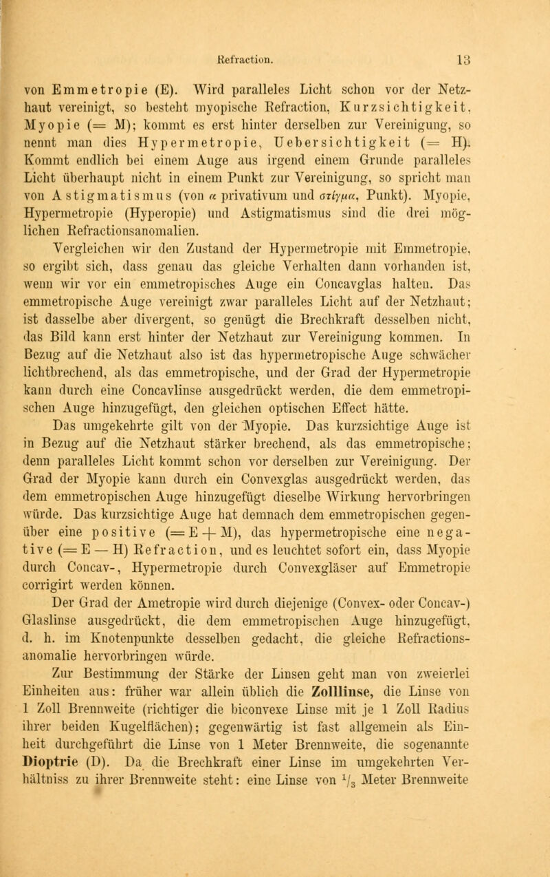 von Emmetropie (E). Wird paralleles Licht schon vor der Netz- haut vereinigt, so besteht myopische Refraction, Kurz sichtigkeit. Myopie (= M); kommt es erst hinter derselben zur Vereinigung, so nennt man dies Hypermetropie, Uebersichtigkeit (= H), Kommt endlich bei einem Auge aus irgend einem Grunde paralleles Licht überhaupt nicht in einem Punkt zur Vereinigung, so spricht man von Astigmatismus (von a privativum und azly/ua, Punkt). Myopie, Hypermetropie (Hyperopie) und Astigmatismus sind die drei mög- lichen Refractionsanomalien. Vergleichen wir den Zustand der Hypermetropie mit Emmetropie, so ergibt sich, dass genau das gleiche Verhalten dann vorhanden ist, wenn wir vor ein emmetropisches Auge ein Concavglas halten. Das emmetropische Auge vereinigt zwar paralleles Licht auf der Netzhaut; ist dasselbe aber divergent, so genügt die Brechkraft desselben nicht, das Bild kann erst hinter der Netzhaut zur Vereinigung kommen. In Bezug auf die Netzhaut also ist das hypermetropische Auge schwächer lichtbrechend, als das emmetropische, und der Grad der Hypermetropie kann durch eine Concavlinse ausgedrückt werden, die dem emmetropi- schen Auge hinzugefügt, den gleichen optischen Eifect hätte. Das umgekehrte gilt von der Myopie. Das kurzsichtige Auge ist in Bezug auf die Netzhaut stärker brechend, als das emmetropische; denn paralleles Licht kommt schon vor derselben zur Vereinigung. Der Grad der Myopie kann durch ein Convexglas ausgedrückt werden, das dem emmetropischen Auge hinzugefügt dieselbe Wirkung hervorbringen würde. Das kurzsichtige Auge hat demnach dem emmetropischen gegen- über eine positive (=E-f-M), das hypermetropische eine nega- tive (= E — H) Refraction, und es leuchtet sofort ein, dass Myopie durch Concav-, Hypermetropie durch Convexgläser auf Emmetropie corrigirt werden können. Der Grad der Ametropie wird durch diejenige (Convex- oder Concav-) Glaslinse ausgedrückt, die dem emmetropischen Auge hinzugefügt, d. h. im Knotenpunkte desselben gedacht, die gleiche Refractions- anomalie hervorbringen würde. Zur Bestimmung der Stärke der Linsen geht man von zweierlei Einheiten aus: früher war allein üblich die Zollliuse, die Linse von 1 Zoll Brennweite (richtiger die biconvexe Linse mit je 1 Zoll Radius ihrer beiden Kugelflächen); gegenwärtig ist fast allgemein als Ein- heit durchgeführt die Linse von 1 Meter Brennweite, die sogenannte Dioptrie (D). Da die Brechkraft einer Linse im umgekehrten Ver- hältniss zu ihrer Brennweite steht: eine Linse von x/3 Meter Brennweite