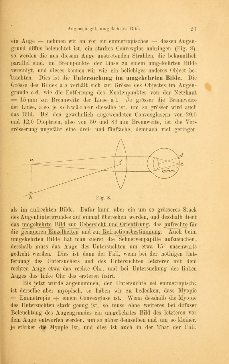 ein Auge — nehmen wir an vor ein emmetropisches — dessen Augen- grund diffus beleuchtet ist, ein starkes Convexglas anbringen (Fig. 8), so werden die ans diesem Anne austretenden Strahlen, die bekanntlich parallel sind, im Brennpunkte der Linse zu einem umgekehrten Bilde vereinigt, und dieses können wir wie ein beliebiges anderes Object be- frachten. Dies ist die Untersuchung im umgekehrten Bilde. Die Grösse des Bildes ab verhält sich zur Grösse des Objectes im Augen- grunde c d, wie die Entfernung des Knotenpunktes von der Netzhaut = 15 mm zur Brennweite der Linse a 1. Je grösser die Brennweite der Linse, also je schwächer dieselbe ist, um so grösser wird auch das Bild. Bei den gewöhnlich augewendeten Convexgläsern von 20,0 und 12,0 Dioptrien, also von 50 und 83 mm Brennweite, ist die Ver- grösserung ungefähr eine drei- und fünffache, demnach viel geringer. als im aufrechten Bilde. Dafür kann aber ein um so grösseres Stück des Augenhintergrundes auf einmal übersehen werden, und desshalb dient das umgekehi^te Bildzur Uebersicht und Orientirung, das aufrechte für die genaueren Einzelheiten und zur Refractionsbestimmung. Auch beim umgekehrten Bilde hat man zuerst die Sehnervenpapille aufzusuchen; desshalb muss das Auge des Untersuchten um etwa 15° nasenwärts gedreht werden. Dies ist dann der Fall, wenn bei der nöthigen Ent- fernung des Untersuchers und des Untersuchten letzterer mit dem rechten Auge etwa das rechte Ohr, und bei Untersuchung des linken Auges das linke Ohr des ersteren fixirt. Bis jetzt wurde angenommen, der Untersuchte sei emmetropisch; ist derselbe aber myopisch, so haben wir zu bedenken, dass Myopie = Emmetropie -f- einem Convexglase ist. Wenn desshalb die Myopie des Untersuchten stark genug ist, so muss ohne weiteres bei diffuser Beleuchtung des Augengrundes ein umgekehrtes Bild des letzteren vor dem Auge entworfen werden, um so näher demselben und um so kleiner. je stärker die Myopie ist, und dies ist auch in der That der Fall.