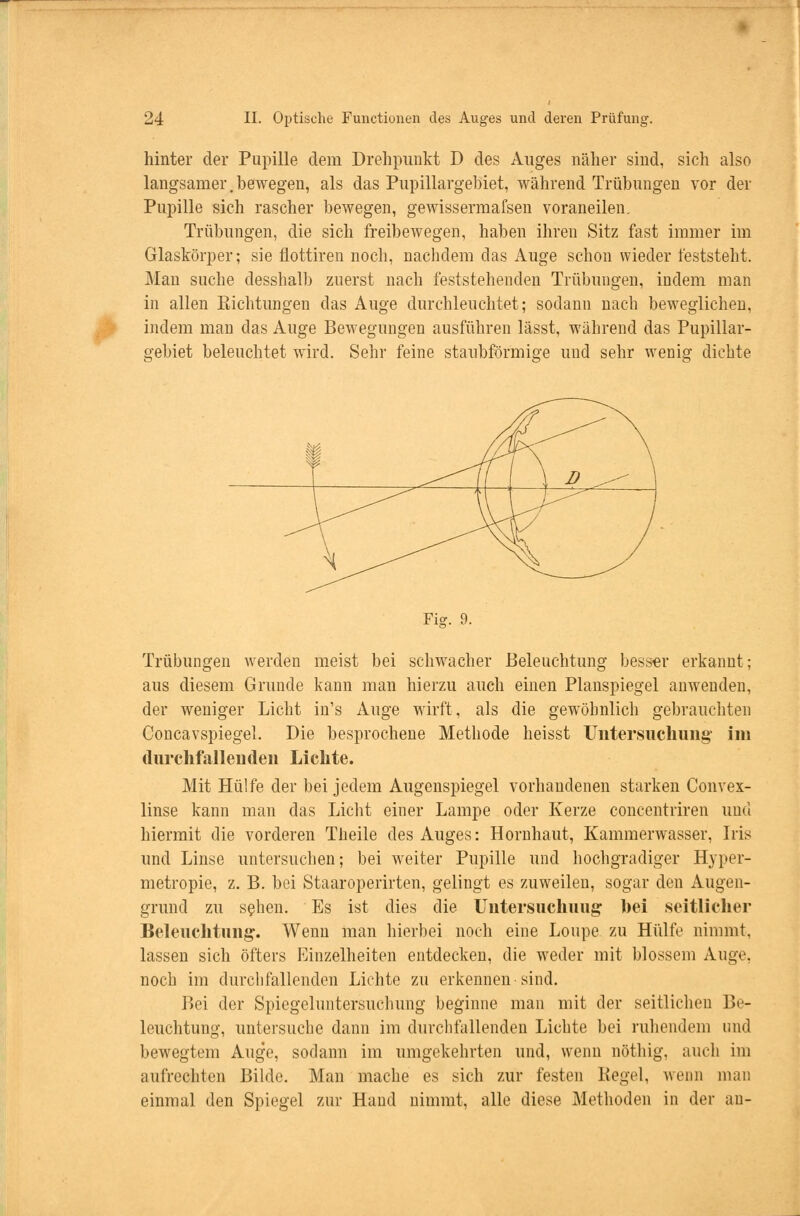 hinter der Pupille dem Drehpunkt D des Auges näher sind, sich also langsamer. bewegen, als das Pupillargebiet, während Trübungen vor der Pupille sich rascher bewegen, gewissermafsen voraneilen. Trübungen, die sich freibewegen, haben ihren Sitz fast immer im Glaskörper; sie flottiren noch, nachdem das Auge schon wieder feststeht. Man suche desshalb zuerst nach feststehenden Trübungen, indem man in allen Richtungen das Auge durchleuchtet; sodann nach beweglichen, indem man das Auge Bewegungen ausführen lässt, während das Pupillar- o-ebiet beleuchtet wird. Sehr feine staubförmige und sehr weni» dichte Fig. 9. Trübungen werden meist bei schwacher Beleuchtung besser erkannt; aus diesem Grunde kann man hierzu auch einen Planspiegel anwenden, der weniger Licht in's Auge wirft, als die gewöhnlich gebrauchten Concavspiegel. Die besprochene Methode heisst Untersuchung' im durchfallenden Lichte. Mit Hülfe der bei jedem Augenspiegel vorhandenen starken Convex- linse kann man das Licht einer Lampe oder Kerze concentriren und hiermit die vorderen Theile des Auges: Hornhaut, Kammerwasser, Iris und Linse untersuchen; bei weiter Pupille und hochgradiger Hyper- metropie, z. B. bei Staaroperirten, gelingt es zuweilen, sogar den Augen- grund zu sehen. Es ist dies die Untersuchung bei seitlicher Beleuchtung-. Wenn man hierbei noch eine Loupe zu Hülfe nimmt, lassen sich öfters Einzelheiten entdecken, die weder mit blossem Auge, noch im durchfallenden Lichte zu erkennen sind. Bei der Spiegeluntersuchung beginne man mit der seitlichen Be- leuchtung, untersuche dann im durchfallenden Lichte bei ruhendem und bewegtem Auge, sodann im umgekehrten und, wenn nöthig, auch im aufrechten Bilde. Man mache es sich zur festen Kegel, wenn man einmal den Spiegel zur Hand nimmt, alle diese Methoden in der au-