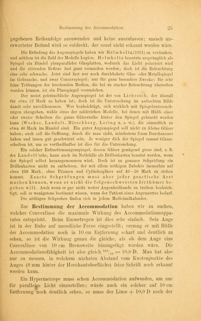 gegebenen Reihenfolge anzuwenden und keine auszulassen: manch un- erwarteter Befund wird so entdeckt, der sonst nicht erkannt worden wäre. Die Erfindung des Augenspiegels haben wir Helmholtz.(1851) zu verdanken. and seitdem ist die Zahl der Modelle Legion. Helmholtz benutzte ursprünglich als Spiegel ein Bündel planparalleler Glasplatten, wodurch das Licht polarisirt wird und die störenden Reflexe fast ganz vermieden werden; doch ist die Beleuchtung eine sehr schwache. Jetzt sind fast nur noch durchbohrte Glas- oder Metallspiegel im Gebrauche, und zwar Concavspiegel; nur für ganz besondere Zwecke: für sehr feine Trübungen der brechenden Medien, die bei zu starker Beleuchtung übersehen werden können, ist ein Planspiegel vorzuziehen. Der meist gebräuchliche Augenspiegel ist der von Liebreich, der überall für etwa 12 Mark zu haben ist; doch ist die Untersuchung im aufrechten Bilde damit sehr unvollkommen. Wer beabsichtigt, sich wirklich mit Spiegeluntersuch- ungen abzugeben, wähle eines der zahlreichen Modelle, bei denen mit Hülfe einer oder zweier Scheiben die ganze Gläserreihe hinter den Spiegel gebracht werden kann (Wecker, Landolt, Hirschberg, Loring u. s. w.), die sämmtlich zu etwa 40 Mark im Handel sind. Ein guter Augenspiegel soll nicht zu kleine Gläser haben; auch soll die Oeffnung, durch die man sieht, mindestens 3mm Durchmesser haben und innen gut geschwärzt sein. Je weniger dick der Spiegel sammt Gläser- scheiben ist, um so vorteilhafter ist dies für die Untersuchung. Ein solcher Refractionsaugenspiegel, dessen Gläser genügend gross sind, z. B. der Landolt'sche, kann auch im Nothfalle als Brillenkasten benutzt werden, wenn der Spiegel selbst herausgenommen wird. Doch ist zu genauer Sehprüfung ein Brillenkasten nicht zu entbehren, der mit allem nöthigen Zubehör immerhin auf circa 100 Mark, ohne Prismen und Cylindergläser auf 40—50 Mark zu stehen kommt. Exacte Sehprüfungen muss aber jeder practische Arzt maclien können, wenn er nicht die folgenschwerstenlrrthümer be- gehen will. Auch wenn er gar nicht weiter Augenheilkunde zu treiben beabsich- tigt, soll er wenigstens bestimmt wissen, wann der Patient eines Augenarztes bedarf. Die nöthigen Sehproben finden sich in jedem Medicinalkalender. Zur Bestimmung der Accommodation haben wir zu suchen, welcher Convexlinse die maximale Wirkung des Accommodationsappa- rates entspricht. Beim Emmetropen ist dies sehr einlach. Sein Auge ist in der Kühe auf unendliche Ferne eingestellt; vermag er mit Hülle der Accommodation noch in 10 cm Entfernung scharf und deutlich zu sehen, so ist die Wirkung genau die gleiche, als ob dem Auge eine Convexlinse von 10 cm Brennweite hinzugefügt worden wäre. Die Accommodationsfäbigkeit ist also gleich 100/10= 10,0 D. Man hat also nur zu messen, in welchem nächsten Abstand vom Knotenpunkte des Auges (S mm hinter der Hornhautoberfläche) feine Schrift noch erkannt werden kann. Ein Hypermetrope muss schon Accommodation aufwenden, um nur für paralleles Licht einzustellen; würde auch ein solcher auf 10cm Entfernung noch deutlich sehen, so muss der Linse ~\- 10,0 D noch der