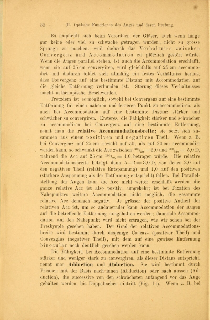 Es empfiehlt sich beim Verordnen der Gläser, auch wenn lange gar keine oder viel zu schwache getragen wurden, nicht zu grosse Sprünge zu machen, weil dadurch das Verhältniss zwischen Convergenz und Accommodation zu plötzlich gestört würde. Wenn die Augen parallel stehen, ist auch die Accommodation erschlafft, wenn sie auf 25 cm convergiren, wird gleichfalls auf 25 cm accommo- dirt und dadurch bildet sich allmälig ein festes Verhältniss heraus, dass Convergenz auf eine bestimmte Distanz mit Accommodation auf die gleiche Entfernung verbunden ist. Störung dieses Verhältnisses macht asthenopische Beschwerden. Trotzdem ist es möglich, sowohl bei Convergenz auf eine bestimmte Entfernung für einen näheren und ferneren Punkt zu accommodiren, als auch bei Accommodation auf eine bestimmte Distanz stärker und schwächer zu convergiren. Ersteres, die Fähigkeit stärker und schwächer zu accommodiren bei Convergenz auf eine bestimmte Entfernung, nennt man die relative Accommodationshreite; sie setzt sich zu- sammen aus einem positiven und negativen Theil. Wenn z. B. bei Convergenz auf 25 cm sowohl auf 50, als auf 20 cm accommodirt werden kann, so schwankt die Acc zwischen 100/50 = 2,0 und 100/20 = 5,0 D, während die Acc auf 25 cm 10,'/25 = 4,0 betragen würde. Die relative Accommodationsbreite beträgt dann 5—2 = 3,0 D, von denen 2,0 auf den negativen Theil (relative Entspannung) und 1,0 auf den positiven (stärkere Anspannung als der Entfernung entspricht) fallen. Bei Parallel- stellung der Augen kann die Acc nicht weiter erschlafft werden, die ganze relative Acc ist also positiv; umgekehrt ist bei Fixation des Nahepunktes weitere Accommodation nicht möglich, die gesammte relative Acc demnach negativ. Je grösser der positive Antheil der relativen Acc ist, um so andauernder kann Accommodation der Augen auf die betreffende Entfernung ausgehalten werden; dauernde Accommo- dation auf den Nahepunkt wird nicht ertragen, wie wir schon bei der Presbyopie gesehen haben. Der Grad der relativen Accommodations- breite wird bestimmt durch dasjenige Concav- (positiver Theil) und Convexglas (negativer Theil), mit dem auf eine gewisse Entfernung binoculär noch deutlich gesehen werden kann. Die Fähigkeit, bei Accommodation auf eine bestimmte Entfernung stärker und weniger stark zu convergiren, als dieser Distanz entspricht, nennt man Adduction und Abduction. Sie wird bestimmt durch Prismen mit der Basis nach innen (Abduction) oder nach aussen (Ad- duction), die successive von den schwächsten anfangend vor das Auge gehalten werden, bis Doppeltsehen eintritt (Fig. 11). Wenn z. B. bei
