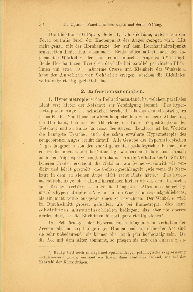 Die Blicklinie FG Fig. 5, Seite 11, d. h. die Linie, welche von der Fovea centralis durch den Knotenpunkt des Auges gezogen wird, fällt nicht genau mit der Hornhautaxe, der auf dem Hornhautniittelpunkt senkrechten Linie, HA zusammen. Beide bilden mit einander den so- genannten Winkel «, der beim emmetropischen Auge ca. 5° beträgt. Beide Hornhautaxen divergiren desshalb bei parallel gerichteten Blick- linien um etwa 10°. Abnorme Grösse und Kleinheit des Winkels « kann den Anschein von Schielen erregen, obschon die Blicklinien vollständig richtig gerichtet sind. 2. Refractionsanomalien. 1. Hyperinetropie ist der Befractionszustand, bei welchem paralleles Licht erst hinter der Netzhaut zur Vereinigung kommt. Das hyper- metropische Auge ist schwächer brechend, als das emmetropische, es ist = E—H. Von Ursachen wären hauptsächlich zu nennen: Abflachung der Hornhaut, Fehlen oder Abflachung der Linse, Vorgedrängtsein der Netzhaut und zu kurze Längsaxe des Auges. Letzteres ist bei Weitem die häufigste Ursache; auch die schon erwähnte Hypermetropie des neugeborenen Auges beruht darauf. Alle Gewebe des hypermetropischen Auges (abgesehen von den zuerst genannten pathologischen Formen, die einstweilen nicht weiter berücksichtigt werden) sind durchaus normal; auch der Augenspiegel zeigt durchaus normale Verhältnisse.*) Nur bei höheren Graden erscheint die Netzhaut am Sehnerveneintritt wie ver- dickt und leicht gestreift, die Gefässe geschlängelt „wie wenn die Netz- haut in dem zu kleinen Auge nicht recht Platz hätte. Das hyper- metropische Auge ist in allen Dimensionen kleiner als das emmetropische, am stärksten verkürzt ist aber die Längsaxe. Alles dies berechtigt uns, das hypermetropische Auge als ein im Wachsthum zurückgebliebenes, als ein nicht völlig ausgewachsenes zu bezeichnen. Der Winkel « wird im Durchschnitt grösser gefunden, als bei Emmetropie; dies kann scheinbares Auswärtsschielen bedingen, das aber nie operirt werden darf, da die Blicklinien hierbei ganz richtig stehen! Die Sehstörungen der Hypermetropen hängen vom Verhalten der Accommodation ab; bei geringen Graden und ausreichender Acc sind sie sehr unbedeutend; sie können aber auch jehr hochgradig sein. Da die Acc mit dem Alter abnimmt, so pflegen sie mit den Jahren zuzu- *) Häufig tritt auch in hypermetropischen Augen pathologische Vergrösserung und Axenverlängerung ein und wir finden dann ähnlichen Befund, wie hei der Mehrzahl der Kurzsichtigen.