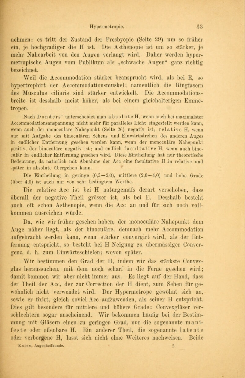 nehmen: es tritt der Zustand der Presbyopie (Seite 29) um so früher ein, je hochgradiger die H ist. Die Asthenopie ist um so stärker, je mehr Nahearbeit von den Augen verlangt wird. Daher werden hyper- metropische Augen vom Publikum als „schwache Augen ganz richtig bezeichnet. Weil die Accommodation stärker beansprucht wird, als bei E, so hypertrophirt der Accommodationsmuskel; namentlich die Eingläsern des Musculus ciliaris sind stärker entwickelt. Die Accommodations- breite ist desshalb meist höher, als bei einem gleichalterigen Emme- tropen. Nach Donders' unterscheidet man absolute H, wenn auch bei maximalster Accommodationsanspannung nicht mehr für paralleles Licht eingestellt werden kann, wenn auch der monoculäre Nahepunkt (Seite 26) negativ ist; relative H, wenn nur mit Aufgabe des binoculären Sehens und Einwärtsdrehen des anderen Auges in endlicher Entfernung gesehen werden kann, wenn der monoculäre Nahepunkt positiv, der binoculäre negativ ist; und endlich facultative H, wenn auch bino- culär in endlicher Entfernung gesehen wird. Diese Eintheilung hat nur theoretische Bedeutung, da natürlich mit Abnahme der Acc eine facultative H in relative und später in absolute übergehen kann. Die Eintheilung in geringe (0,5—2,0), mittlere (2,0—4,0) und hohe Grade (über 4,0) ist auch nur von sehr bedingtem Werthe. Die relative Acc ist bei H naturgemäfs derart verschoben, dass überall der negative Theil grösser ist, als bei E. Desshalb besteht auch oft schon Asthenopie, wenn die Acc an und für sich noch voll- kommen ausreichen würde. Da, wie wir früher gesehen haben, der monoculäre Nahepunkt dem Auge näher liegt, als der binoculäre, demnach mehr Accommodation aufgebracht werden kann, wenn stärker convergirt wird, als der Ent- fernung entspricht, so besteht bei H Neigung zu übermässiger Conver- genz. d. h. zum Einwärtsschielen; wovon später. Wir bestimmen den Grad der H, indem wir das stärkste Convex- glas heraussuchen, mit dem noch scharf in die Ferne gesehen wird; damit kommen wir aber nicht immer aus. Es liegt auf der Hand, dass der Theil der Acc, der zur Correction der H dient, zum Sehen für ge- wöhnlich nicht verwendet wird. Der Hypermetrope gewöhnt sich an, sowie er fixirt, gleich soviel Acc aufzuwenden, als seiner H entspricht. Dies gilt besonders für mittlere und höhere Grade: Convexgläser ver- schlechtern sogar anscheinend. Wir bekommen häufig bei der Bestim- mung mit Gläsern einen zu geringen Grad, nur die sogenannte mani- feste oder offenbare H. Ein anderer Theil, die sogenannte latente oder verborgene H, lässt sich nicht ohne Weiteres nachweisen. Beide Knies, Augenheilkunde. 3