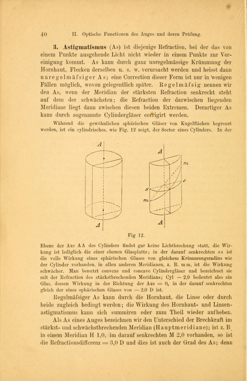 3. Astigmatismus (As) ist diejenige Refraction, bei der das von einem Punkte ausgehende Licht nicht wieder in einem Punkte zur Ver- einigung kommt. As kann durch ganz unregelmässige Krümmung der Hornhaut, Flecken derselben u. s. w. verursacht werden und heisst dann unregelmäfsiger As; eine Correction dieser Form ist nur in wenigen Fällen möglich, wovon gelegentlich später. Regelmäfsig nennen wil- den As, wenn der Meridian der stärksten Refraction senkrecht steht auf dem der schwächsten; die Refraction der dazwischen liegenden Meridiane liegt dann zwischen diesen beiden Extremen. Derartiger As kann durch sogenannte Cylindergläser corrigirt werden. Während die gewöhnlichen sphärischen Gläser von Kugelflächen begrenzt werden, ist ein cylindrisches, wie Fig. 12 zeigt, der Sector eines Cylinders. In der A. l 1 1 s 1 1/ Je lr--r / IN. TL < _ ---y L -i £ Fig 12. Ebene der Axe AA des Cylinders findet gar keine Lichtbrechung statt, die Wir- kung ist lediglich die einer ebenen Glasplatte; in der darauf senkrechten ss ist die volle Wirkung eines sphärischen Glases von gleichem Krümmungsradius wie der Cylinder vorhanden, in allen anderen Meridianen, z. B. mm, ist die Wirkung- schwächer. Man benutzt convexe und concave Cylindergläser und bezeichnet sie mit der Refraction des stärkstbrechenden Meridians; Cyl — 2,0 bedeutet also ein Glas, dessen Wirkung in der Richtung der Axe = 0, in der darauf senkrechten gleich der eines sphärischen Glases von — 2,0 D ist. Regelmäfsiger As kann durch die Hornhaut, die Linse oder durch beide zugleich bedingt werden; die Wirkung des Hornhaut- und Linsen- astigmatismus kann sich summiren oder zum Theil wieder aufheben. Als As eines Auges bezeichnen wir den Unterschied der Brechkraft im stärkst- und schwächstbrechenden Meridian (Hauptmeridiane); ist z. B. in einem Meridian H 1,0, im darauf senkrechten M 2,0 vorhanden, so ist die Refractionsdifterenz = 3,0 D und dies ist auch der Grad des As; denn