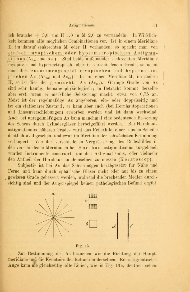 ich brauche -f 3,0, um II 1,0 in M 2,0 zu verwandeln. In Wirklich- keit kommen alle möglichen Combinationen vor. Ist in einem Meridiane E, im darauf senkrechten M oder H vorhanden, so spricht man von einfach myopischem oder hypermetropischem Astigma- tismus (Asm und Ash). Sind beide aufeinander senkrechten Meridiane myopisch und hypermetropisch, aber in verschiedenem Grade, so neunt man dies zusammengesetzt myopischen und hypermetro- pischen As (Asmm und As!lh). Ist im einen Meridian M, im andern H. so ist dies der gemischte As (Asinll). Geringe Grade von As sind sehr häufig, beinahe physiologisch; in Betracht kommt derselbe aber erst, wenn er merkliche Sehstörung macht, etwa von 0,75 an. Meist ist der regelmäfsige As angeboren, ein- oder doppelseitig und ist ein stationärer Zustand; er kann aber auch (bei Hornhautoperatiouen und Linsenverschiebungen) erworben werden und ist dann wechselnd. Auch bei unregelmäßigem As kann manchmal eine bedeutende Besserung des Sehens durch Cylindergläser herbeigeführt werden. Bei Hornhaut- astigmatismus höheren Grades wird das Rerlexbild einer runden Scheibe deutlich oval gesehen, und zwar im Meridian der schwächsten Krümmung verlängert, Von der verschiedenen Vergrösserung des Reflexbildes in den verschiedenen Meridianen bei Hornhautastigmatismus ausgehend, wurden Instrumente construirt, um den Astigmatismus, oder vielmehr den Antheil der Hornhaut an demselben zu messen (Keratoscop). Subjectiv ist bei As das Sehvermögen herabgesetzt für Nähe und Ferne und kann durch sphärische Gläser nicht oder nur bis zu eiuem x gewissen Grade gebessert werden, während die brechenden Medien durch- sichtig sind und der Augenspiegel keinen pathologischen Befund ergibt. *d r Fig. 13. Zur Bestimmung des As brauchen wir die Richtung der Haupt- meridiane und die Kenntniss der Refraction derselben. Ein astigmatisches Auge kann nie gleichzeitig alle Linien, wie iu Fig. 13a, deutlich sehen.