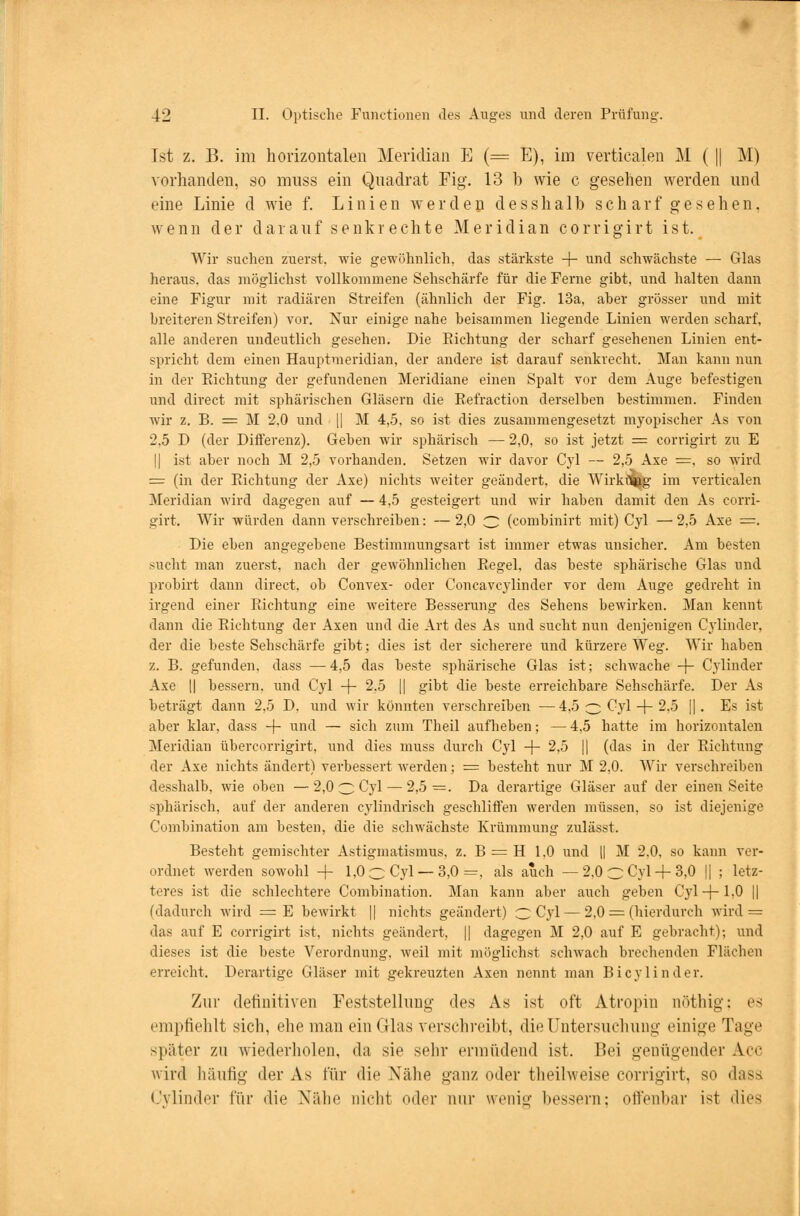 Ist z. B. im horizontalen Meridian E (= E), im verticalen M ( || M) vorhanden, so muss ein Quadrat Fig. 13 b wie c gesehen werden und eine Linie d wie f. Linien werden desslia 1 b scharf gesehen, wenn der darauf senkrechte Meridian corrigirt ist. Wir suchen zuerst, wie gewöhnlich, das stärkste -f- und schwächste — Glas heraus, das möglichst vollkommene Sehschärfe für die Ferne gibt, und halten dann eine Figur mit radiären Streifen (ähnlich der Fig. 13a, aber grösser und mit breiteren Streifen) vor. Nur einige nahe beisammen liegende Linien werden scharf, alle anderen undeutlich gesehen. Die Sichtung der scharf gesehenen Linien ent- spricht dem einen Hauptmeridian, der andere ist darauf senkrecht. Man kann nun in der Eichtung der gefundenen Meridiane einen Spalt vor dem Auge befestigen und direct mit sphärischen Gläsern die Eefraction derselben bestimmen. Finden wir z. B. = M 2,0 und |] M 4,5. so ist dies zusammengesetzt myopischer As von 2,5 D (der Differenz). Geben wir sphärisch — 2,0, so ist jetzt = corrigirt zu E | ist aber noch M 2,5 vorhanden. Setzen wir davor Cyl — 2,5 Axe =, so wird = (in der Eichtung der Axe) nichts weiter geändert, die Wirkung im verticalen Meridian wird dagegen auf — 4,5 gesteigert und wir haben damit den As corri- girt. Wir würden dann verschreiben: — 2,0 3 (combinirt mit) Cyl — 2,5 Axe =. Die eben angegebene Bestimmungsart ist immer etwas unsicher. Am besten sucht man zuerst, nach der gewöhnlichen Eegel, das beste sphärische Glas und probirt dann direct, ob Convex- oder Concavcylinder vor dem Auge gedreht in irgend einer Eichtung eine weitere Besserung des Sehens bewirken. Man kennt dann die Eichtung der Axen und die Art des As und sucht nun denjenigen Cylinder, der die beste Sehschärfe gibt; dies ist der sicherere und kürzere Weg. Wir haben z. B. gefunden, dass —4,5 das beste sphärische Glas ist; schwache + Cylinder Axe || bessern, und Cyl + 2,5 || gibt die beste erreichbare Sehschärfe. Der As beträgt dann 2,5 D. und wir könnten verschreiben —4,5 o Cyl + 2.5 ||. Es ist aber klar, dass -f- und — sich zum Theil aufheben; — 4,5 hatte im horizontalen Meridian übercorrigirt, und dies muss durch Cyl + 2,5 || (das in der Eichtung der Axe nichts ändert) verbessert werden; = besteht nur M 2,0. Wir verschreiben desshalb, wie oben —2,0 3 Cyl — 2,5=. Da derartige Gläser auf der einen Seite sphärisch, auf der anderen cylindrisch geschliffen werden müssen, so ist diejenige Combination am besten, die die schwächste Krümmung zulässt. Besteht gemischter Astigmatismus, z. B = H 1,0 und || M 2.0. so kann ver- ordnet werden sowohl -f- 1,0 c Cyl — 3,0 =, als auch — 2,0 C Cyl+ 3,0 || ; letz- teres ist die schlechtere Combination. Man kann aber auch geben Cyl+ 1.0 || (dadurch wird = E bewirkt || nichts geändert) 3 Cyl — 2,0 = (hierdurch wird = das auf E corrigirt ist, nichts geändert, || dagegen M 2,0 auf E gebracht); und dieses ist die beste Verordnung, weil mit möglichst schwach brechenden Flächen erreicht. Derartige Gläser mit gekreuzten Axen nennt man Bicylinder. Zur definitiven Feststellung des As ist oft Atropin nöthig; es empfiehlt sich, ehe man ein Glas verschreibt, die Untersuchung einige Tage später zu wiederholen, da sie sehr ermüdend ist. Bei genügender Acc wird häufig der As für die Nähe ganz oder theilweise corrigirt, so dass Cylinder für die Nähe nicht oder nur wenig bessern: offenbar ist dies