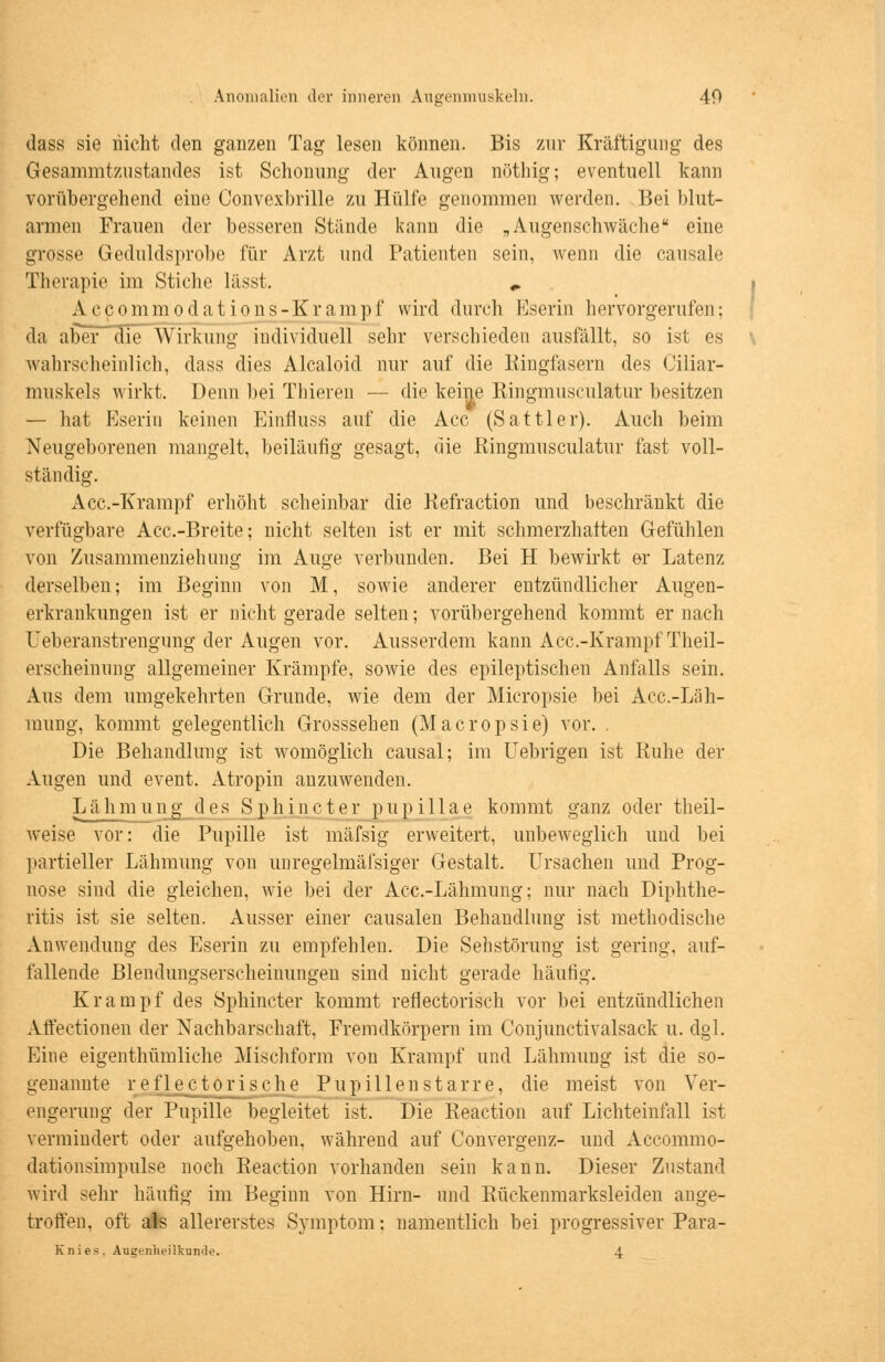 Anomalien der inneren Augenmuskeln. 40 dass sie nicht den ganzen Tag lesen können. Bis zur Kräftigung des Gesammtzustandes ist Schonung der Augen nöthig; eventuell kann vorübergehend eine Oonvexbrille zu Hülfe genommen werden. Bei blut- armen Frauen der besseren Stünde kann die „ Augenschwäche eine grosse Geduldsprobe für Arzt und Patienten sein, wenn die causale Therapie im Stiche lässt. „ Accommodations-Krampf wird durch Eserin hervorgerufen; da aber die Wirkung individuell sehr verschieden ausfällt, so ist es wahrscheinlich, dass dies Alcaloid nur auf die Kingfasern des Ciliar- muskels wirkt. Denn bei Thieren — die keine Ringmusculatur besitzen — hat Eserin keinen Einfiuss auf die Acc (Sattler). Auch beim Neugeborenen mangelt, beiläufig gesagt, die Kingmusculatur fast voll- ständig. Acc.-Krampf erhöht scheinbar die Refraction und beschränkt die verfügbare Acc.-Breite; nicht selten ist er mit schmerzhalten Gefühlen von Zusammenziehung im Auge verbunden. Bei H bewirkt er Latenz derselben; im Beginn von M, sowie anderer entzündlicher Augen- erkrankungen ist er nicht gerade selten; vorübergehend kommt er nach Ueberanstrengung der Augen vor. Ausserdem kann Acc.-Krampf Theil- erscheinirag allgemeiner Krämpfe, sowie des epileptischen Anfalls sein. Aus dem umgekehrten Grunde, wie dem der Micropsie bei Acc.-Läh- mung, kommt gelegentlich Grosssehen (Macropsie) vor. . Die Behandlung ist womöglich causal; im Uebrigen ist Kühe der Augen und event. Atropin anzuwenden. Lähmu 11 g des Sphincter pupi 11 ae kommt ganz oder theil- weise vor: die Pupille ist mäfsig erweitert, unbeweglich und bei partieller Lähmung von unregelmäfsiger Gestalt. Ursachen und Prog- nose sind die gleichen, wie bei der Acc.-Lähmung; nur nach Diphthe- ritis ist sie selten. Ausser einer causalen Behandlung ist methodische Anwendung des Eserin zu empfehlen. Die Sehstörung ist gering, auf- fallende Blendungserscheinungen sind nicht gerade häutig. Krampf des Sphincter kommt reflectorisch vor bei entzündlichen Affectionen der Nachbarschaft, Fremdkörpern im Conjunctivalsack u. dgl. Eine eigentümliche Mischform von Krampf und Lähmung ist die so- genannte reflektorische Pupillen starre, die meist von Ver- engerung der Pupille begleitet ist, Die Reaction auf Lichteinfall ist vermindert oder aufgehoben, während auf Convergenz- und Accommo- dationsimpulse noch Reaction vorhanden sein kann. Dieser Zustand wird sehr häufig im Beginn von Hirn- und Rückenmarksleiden ange- troffen, oft als allererstes Symptom: namentlich bei progressiver Para- Knies. Augenheilkunde. 4