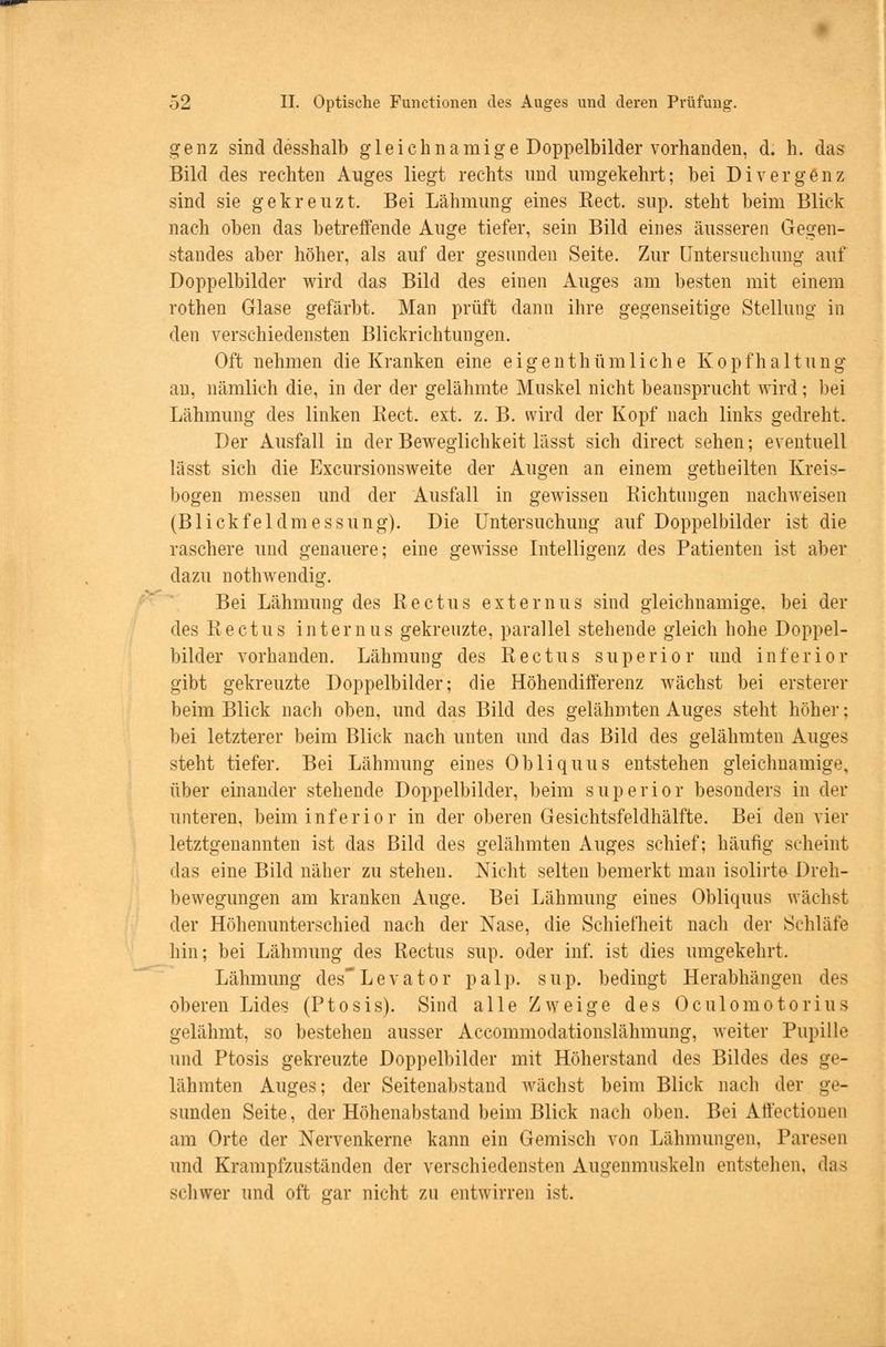 genz sind clesshalb gleichnamige Doppelbilder vorhanden, d. h. das Bild des rechten Auges liegt rechts und umgekehrt; bei Divergenz sind sie gekreuzt. Bei Lähmung eines Eect. sup. steht beim Blick nach oben das betreifende Auge tiefer, sein Bild eines äusseren Gegen- standes aber höher, als auf der gesunden Seite. Zur Untersuchung auf Doppelbilder wird das Bild des einen Auges am besten mit einem rothen Glase gefärbt. Man prüft dann ihre gegenseitige Stellung in den verschiedensten Blickrichtungen. Oft nehmen die Kranken eine eigenth um liehe Kopfhaltung au, nämlich die, in der der gelähmte Muskel nicht beansprucht wird; bei Lähmung des linken Rect. ext. z. B. wird der Kopf nach links gedreht. Der Ausfall in der Beweglichkeit lässt sich direct sehen; eventuell lässt sich die Excursionsweite der Augen an einem getheilten Kreis- bogen messen und der Ausfall in gewissen Eichtungen nachweisen (Blick fei dm essung). Die Untersuchung auf Doppelbilder ist die raschere und genauere; eine gewisse Intelligenz des Patienten ist aber dazu nothwendig. Bei Lähmung des Rectus externus sind gleichnamige, bei der des Rectus internus gekreuzte, parallel stehende gleich hohe Doppel- bilder vorhanden. Lähmung des Rectus superior und inferior gibt gekreuzte Doppelbilder; die Höhendifferenz wächst bei ersterer beim Blick nach oben, und das Bild des gelähmten Auges steht höher; bei letzterer beim Blick nach unten und das Bild des gelähmten Auges steht tiefer. Bei Lähmung eines Obliquus entstehen gleichnamige, über einander stehende Doppelbilder, beim superior besonders in der unteren, beim inferior in der oberen Gesichtsfeldhälfte. Bei den vier letztgenannten ist das Bild des gelähmten Auges schief; häufig scheint das eine Bild näher zu stehen. Nicht selten bemerkt man isolirte Dreh- bewegungen am kranken Auge. Bei Lähmung eines Obliquus wächst der Höhenunterschied nach der Nase, die Schiefheit nach der Schläfe hin; bei Lähmung des Rectus sup. oder inf. ist dies umgekehrt. Lähmung des'Levator pal]), sup. bedingt Herabhängen des oberen Lides (Ptosis). Sind alle Zweige des Oculomotorius gelähmt, so bestehen ausser Accommodationslähmung, weiter Pupille und Ptosis gekreuzte Doppelbilder mit Höherstand des Bildes des ge- lähmten Auges; der Seitenabstand wächst beim Blick nach der ge- sunden Seite, der Höhenabstand beim Blick nach oben. Bei Affectionen am Orte der Nervenkerne kann ein Gemisch von Lähmungen, Paresen und Krampfzuständen der verschiedensten Augenmuskeln entstellen, das schwer und oft gar nicht zu entwirren ist.