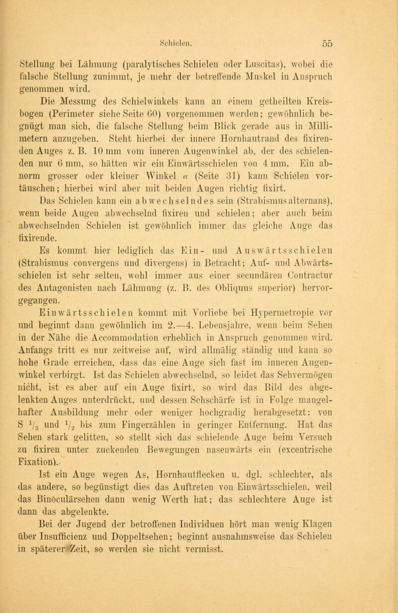 Stellung bei Lähmung (paralytisches Schielen oder Luscitas), wobei die falsche Stellung zunimmt, je mehr der betreffende Muskel in Anspruch genommen wird. Die Messung des Schielwinkels kann an einem getheilten Kreis- bogen (Perimeter siehe Seite 00) vorgenommen werden; gewöhnlich be- gnügt man sich, die falsche Stellung beim Blick gerade aus in Milli- metern anzugeben. Steht hierbei der innere Hornhautrand des fixiren- den Auges z. B. 10 mm vom inneren Augenwinkel ab, der des schielen- den nur 6 mm, so hätten wir ein Einwärtsschielen von 4 mm. Ein ab- norm grosser oder kleiner Winkel « (Seite 31) kann Schielen vor- täuschen; hierbei wird aber mit beiden Augen richtig fixirt. Das Schielen kann ein abwechselndes sein (Strabismusalternans), wenn beide Augen abwechselnd fixiren und schielen; aber auch beim abwechselnden Schielen ist gewöhnlich immer das gleiche Auge das fixirende. Es kommt hier lediglich das Ein- und Auswrärtsschielen (Strabismus convergens und divergens) in Betracht; Auf- und Abwärts- schielen ist sehr selten, wohl immer aus einer secundären Contractur des Antagonisten nach Lähmung (z. B. des Obliquus superior) hervor- gegangen. Einwärtsschielen kommt mit Vorliebe bei Hypermetropie vor und beginnt dann gewöhnlich im 2.—4. Lebensjahre, wenn beim Sehen in der Nähe die Accommodation erheblich in Anspruch genommen wird. Anfangs tritt es nur zeitweise auf, wird allmälig ständig und kann so hohe Grade erreichen, dass das eine Auge sich fast im inneren Augen- winkel verbirgt. Ist das Schielen abwechselnd, so leidet das Sehvermögen nicht, ist es aber auf ein Auge fixirt, so wird das Bild des abge- lenkten Auges unterdrückt, und dessen Sehschärfe ist in Folge mangel- hafter Ausbildung mehr oder weniger hochgradig herabgesetzt: von S 1/3 und l/2 bis zum Fingerzählen in geringer Entfernung. Hat das Sehen stark gelitten, so stellt sich das schielende Auge beim Versuch zu fixiren unter zuckenden Bewegungen nasenwärts ein (excentrische Fixation).. Ist ein Auge wegen As, Hornhautflecken u. dgl. schlechter, als das andere, so begünstigt dies das Auftreten von Einwärtsschielen, weil das Binöculärsehen dann wenig Werth hat; das schlechtere Auge ist dann das abgelenkte. Bei der Jugend der betroffenen Individuen hört man wenig Klagen über Insuffizienz und Doppeltsehen; beginnt ausnahmsweise das Schielen in späterer Zeit, so werden sie nicht vermisst.