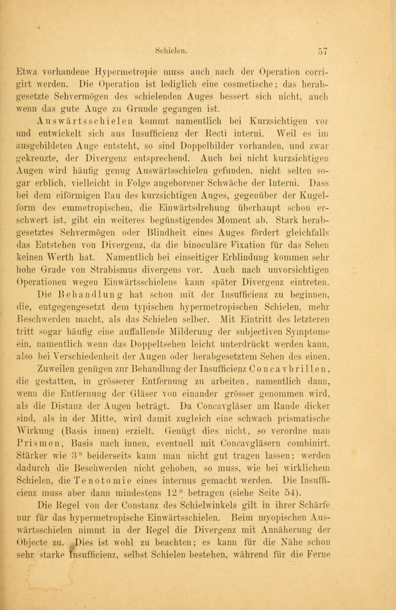 Etwa vorhandene Hypermetropie muss auch nach der Operation corri- girt werden. Die Operation ist lediglich eine cosmetische; das herab- gesetzte Sehvermögen des schielenden Auges bessert sich nicht, auch wenn das gute Auge zu Grunde gegangen ist. Auswärtsschielen kommt namentlich hei Kurzsichtigen vor und entwickelt sich aus Insufficienz der Recti interni. Weil es im ausgebildeten Auge entsteht, so sind Doppelbilder vorhanden, und zwar gekreuzte, der Divergenz entsprechend. Auch bei nicht kurzsichtigen Augen wird häutig genug Auswärtsschielen gefunden, nicht selten so- gar erblich, vielleicht in Folge angeborener Schwäche der Interni. Dass bei dem eiförmigen Bau des kurzsichtigen Auges, gegenüber der Kugel- form des emmetropischen, die Einwärtsdrehung überhaupt schon er- schwert ist, gibt ein weiteres begünstigendes Moment ab. Stark herab- gesetztes Sehvermögen oder Blindheit eines Auges fördert gleichfalls das Entstehen von Divergenz, da die binoculäre Fixation für das Sehen keinen Werth hat. Namentlich bei einseitiger Erblindung kommen sehr hohe Grade von Strabismus divergeus vor. Auch nach unvorsichtigen < >{ierationen wegen Einwärtsschielens kann später Divergenz eintreten. Die Behandlung hat schon mit der Insufficienz zu beginnen, die, entgegengesetzt dem typischen hypermetropischen Schielen, mehr Beschwerden macht, als das Schielen selber. Mit Eintritt des letzteren tritt sogar häufig eine auffallende Milderung der subjeetiven Symptome ein. namentlich wenn das Doppeltsehen leicht unterdrückt werden kann. also bei Verschiedenheit der Augen oder herabgesetztem Sehen des einen. Zuweilen genügen zur Behandlung der Insufficienz C o n c a v b r i 11 e n. die gestatten, in grösserer Entfernung zu arbeiten. namentlich dann, wenn die Entfernung der Gläser von einander grösser genommen wird, als die Distanz der Augen beträgt. Da Concavgläser am Rande dicker sind, als in der Mitte, wird damit zugleich eine schwach prismatische Wirkung (Basis innen) erzielt, Genügt dies nicht, so verordne man Prismen, Basis nach innen, eventuell mit Goncavgläsern combinirt. Stärker wie 3° beiderseits kann man nicht gut tragen lassen; werden dadurch die Beschwerden nicht gehoben, so muss, wie bei wirklichem Schielen, die Te notomie eines internus gemacht werden. Die Insuffi- cienz muss aber dann mindestens 12° betragen (siehe Seite 54). Die Hegel von der Constanz des Schielwinkels gilt in ihrer Schärfe nur für das hypermetropische Einwärtsschielen. Beim myopischen Aus- wärtsschielen nimmt in der Regel die Divergenz mit Annäherung der Objecte zu. Dies ist wohl zu beachten; es kann für die Nähe schon sehr starke Insufficienz. seihst Schielen bestehen, während für die Ferne