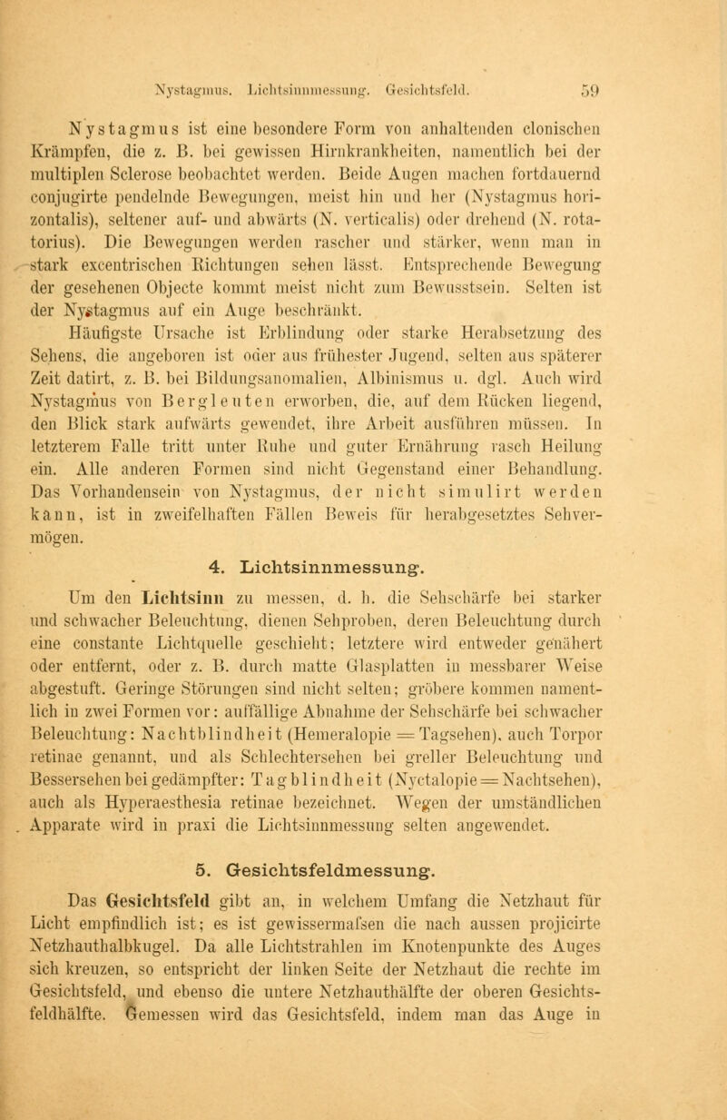 Nystagmus. Lichtsinnmessung. Gesichtsfeld. .>!» Nystagmus ist eine besondere Form von anhaltenden clonischen Krämpfen, die z. B. bei gewissen Hirnkrankheiten, namentlich bei der multiplen Sclerose beobachtet werden. Beide Augen machen fortdauernd conjugirte pendelnde Bewegungen, meist hin und her (Nystagmus hori- zontalis), seltener auf- und abwärts (N. verticalis) oder drehend (N. rota- torius). Die Bewegungen werden rascher und stärker, wenn man in stark excentrischen Richtungen sehen lässt. Entsprechende Bewegung der gesehenen Objecte kommt meist nicht zum Bewusstsein. Selten ist der Nystagmus auf ein Auge beschränkt. Häufigste Ursache ist Erblindung oder starke Herabsetzung des Sehens, die angeboren ist oder aus frühester Jugend, selten aus späterer Zeit datirt, z. B. bei Bildungsanomalien, Albinismus u. dgl. Auch wird Nystagmus von Bergleuten erworben, die, auf dem Kücken liegend, den Blick stark aufwärts gewendet, ihre Arbeit ausführen müssen. In letzterem Falle tritt unter Ruhe und guter Ernährung rasch Heilung ein. Alle anderen Formen sind nicht Gegenstand einer Behandlung. Das Vorhandensein von Nystagmus, der nicht simulirt werden kann, ist in zweifelhaften Fällen Beweis für herabgesetztes Sehver- mögen. 4. Lichtsinnmessung. Um den Liehtsinn zu messen, d. h. die Sehschärfe bei starker und schwacher Beleuchtung, dienen Sehproben, deren Beleuchtung durch eine constante Lichtquelle geschieht; letztere wird entweder genähert oder entfernt, oder z. B. durch matte Glasplatten in messbarer Weise abgestuft. Geringe Störungen sind nicht selten; gröbere kommen nament- lich in zwei Formen vor: auffällige Abnahme der Sehschärfe bei schwacher Beleuchtung: Nachtblindheit (Hemeralopie = Tagsehen), auch Torpor retinae genannt, und als Schlechtersehen bei greller Beleuchtung und Bessersehen bei gedämpfter: Tagblindheit (Nyctalopie = Nachtsehen), auch als Hyperaesthesia retinae bezeichnet. Wegen der umständlichen Apparate wird in praxi die Lichtsinnmessung selten angewendet. 5. Gesichtsfeldmessung. Das Gesichtsfeld gibt an, in welchem Umfang die Netzhaut für Licht empfindlich ist; es ist gewissermafsen die nach aussen projicirte Netzhauthalbkugel. Da alle Lichtstrahlen im Knotenpunkte des Auges sich kreuzen, so entspricht der linken Seite der Netzhaut die rechte im Gesichtsfeld, und ebenso die untere Netzhauthälfte der oberen Gesichts- feldhälfte. Gemessen wird das Gesichtsfeld, indem man das Auge in