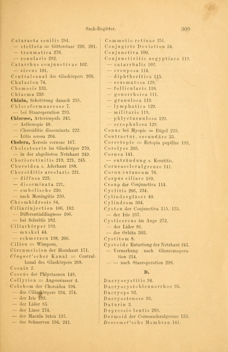 Ca1 a rac fca senilis 284. — stellata = Gitterstaar 220, 281. — t r a u in a ti c a 276. — zonularis 2s-_>. C a t ar r li u s c o n j u n c t i v a e 102. — s i e e u s 101. Centralcanal des Glaskörpers 268. Ch al a zio n 74. Chemosis 133. Chias in a 239. Chinin, Sehstörung danach 258. Chlo ro fo rni n a r cos e 7. bei Staaroperation 293. Chlorose, Arterienpuls 243. — Asthenopie 48. — Choroiditis disseminata 222. - Iritis serosa 204. Cholera, Xerosis corneae 167. Cholestearin im Glaskörper 270. — in der abgelösten Netzhaut 249. Chorioretinitis 219, 221, 245. Choroidea s. Aderhaut 188. Choroiditis areolaris 221. — diffusa 223. — disseminata 221. — e m b o tische 230. — nach Meningitis 230. Chrom hidrosis 84. Ciliar in jeetion 106, 182. -- Differentialdiagnose 106. — bei Scleritis 182. Ciliarkör p e r 189. - m u s k e 1 44. — schmerzen 198, 206. Cilien = Wimpern. Circumcision der Hornhaut 171. Cloquet'schev Kanal = Central - kanal des Glaskörpers 268. Cocain 2. Coccus der Phlyctaenen 14S. Collyrien = Augenwasser 4. Colobom der Choroidea 194. — des Ciliarkörpers 194. 274. — der Iris 193. — der Lider 85. — der Linse 274. — der Macula lutea 195. — des Sehnerven 194. 241. Com m o t i ii re t i n a e 251. Conjugirte 1) eviati o n 54. Conjunctiva 100. Conjunctivitis aegyptiaca 119. — catarrhalis 102. — c ro aposa 114. d iphl li eritica 115. - eezem a t o sa 129. — follicularis 118. gonorrhoica 111. — grau ulosa 119. — 1 y m p h a t i c a 129. - militaris 11!). phlyctaenulosa 12:). - scrophulosa 129. Conus bei Myopie = Bügel 223. Contractur. seeundäre 53. C.orectopie = Ectopia pupillae 193. Corelyse 203. Cornea 141. — e n t z ü n d u n g s. Keratitis. Corneascleralgrenze 141. Com u c u t a n e u m 78. Corpus ciliare 1S9. Croup der Conjunctiva 114. Cyclitis 206, 234. C y 1 i n d e r g 1 ä s e r 40. Cylindrom 304. Cysten der Conjunctiva 115. 135. — der Iris 237. C y s t i c e r c u s im Auge 272. — der Lider 81. — der Orbita 303. Cystitom 8. Cystoide Entartung der Netzhaut 241. — Vernarbung nach Glaucomopera- tion 214. — — nach Staaroperation 298. 1). Dacryocystitis 94. Dacryocystohlennorrhoe 95. I> a c r y o p s 92. Dacryostenose 99. D at urin 2. Depressio lentis 289. Dermoid der Corneascleralgrenze 133. Descemet' sehe M e m brau 141.
