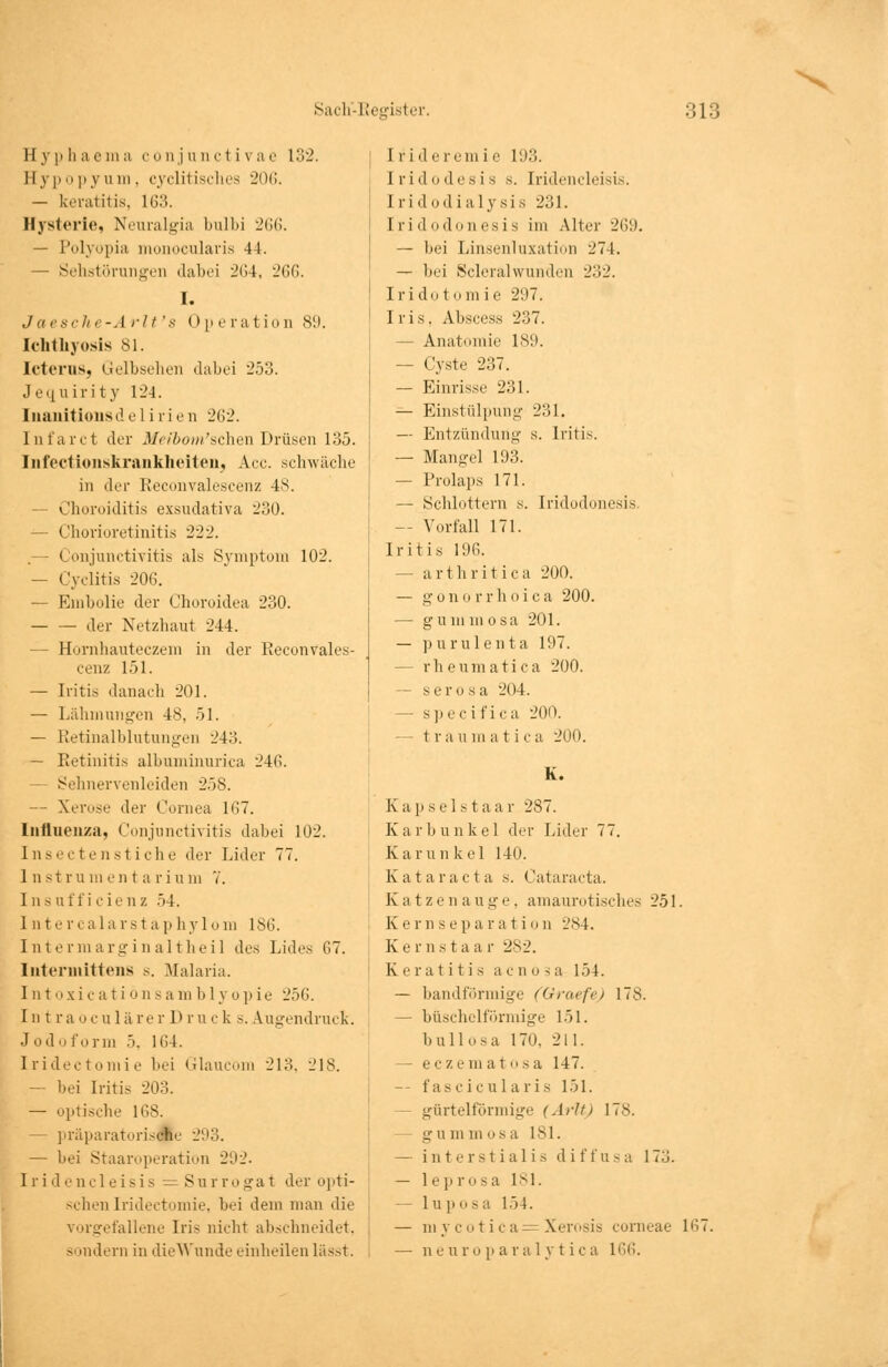 Eyphaema conjunctivae 132. Eypo py u m. cyclitisches 206. — keratitis, 163. Hysterie, Neuralgia bulbi 266. — Polyopia monocularis 44. — Sehstörungen dabei 264, 266. I. Jaesche-Arlt's Operation 89. Ichthyosis 81. Icterus, Gelbsehen dabei 253. Jequirity 124. Iiianitionsd elirien 262. Intal'et der Meibom'schen Drüsen 135. Infectionskrankheiten, Acc. schwäche in der Reconvalescenz 48. - Choroiditis exsudativa 230. — Chorioretinitis 222. .— Conjunctivitis als Symptom 102. — Cyelitis 206. — Embolie der Choroidea 230. der Netzhaut 244. — Hornhauteczem in der Reconvales- cenz 151. — Iritis danach 201. — Lähmungen 48, 51. — Retinalblutungen 243. — Retinitis albuminurica 246. Sehnervenleiden 258. — Xerose der Cornea 167. Influenza, Conjunctivitis dabei 102. Insectenstiche der Lider 77. Instrumentarium 7. Ins uff i cienz 54. 1 n te realarst a p hylom 186. Intermarginaltheil des Lides 67. Intermittens s. Malaria. Intoxicatiöns a in b 1 y o p ie 256. In t ra oculärer Dru c k .-. Augendruck. Jodoform 5. 164. Iridec tonii e bei Glaucom 213, 218. — bei Iritis 203. — optische 168. — präparatoris$e 293. — bei Staaroperation 292. I r i d encleisis — 8u r ro ga t der ojiti- schenIridectomie, bei dem man die vorgefallene Iris nicht abschneidet. sondern in die Wunde einheilen liisst. I r i d e rem i e 193. [ridodesis s. Iridencleisis. Iridodialysis 231. Iridodonesis im Alter 269. — bei Linsenluxation 274. — bei Scleralwunden 232. Irido t om ie 297. Iris, Abscess 237. — Anatomie 189. — Cyste 237. — Einrisse 231. — Einstülpung 231. — Entzündung s. Iritis. — Mangel 193. — Prolaps 171. — Schlottern s. Iridodonesis — Vorfall 171. Iritis 196. — arthritica 200. — gonorrhoica 200. — gu mitio8a 201. — purulenta 197. — rheumatica 200. — serös a 204. — spec ifica 200. — traumatica 200. K. Kap sei st aar 287. Karbunkel der Lider 77. Kar un kel 140. Katar acta s. Cataracta. Katzenauge, amaurotisches 251. Kernse p a r a t i o n 284. Kernstaa r 282. Keratitis aenosa 154. — bandförmige (Graefe) 178. — büschelförmige 151. bullosa 170, 211. — eczem a 1 o s a 147. -- fascicularis 151. - gürtelförmige (ArJtj 178. g u m m o s a 181. — interstiali s d i f f u s a 173. — leprosa 181. — luposa 154. — in y c o t i c a - Xer<»sis corneae 167. — neuropai'alytica L66.
