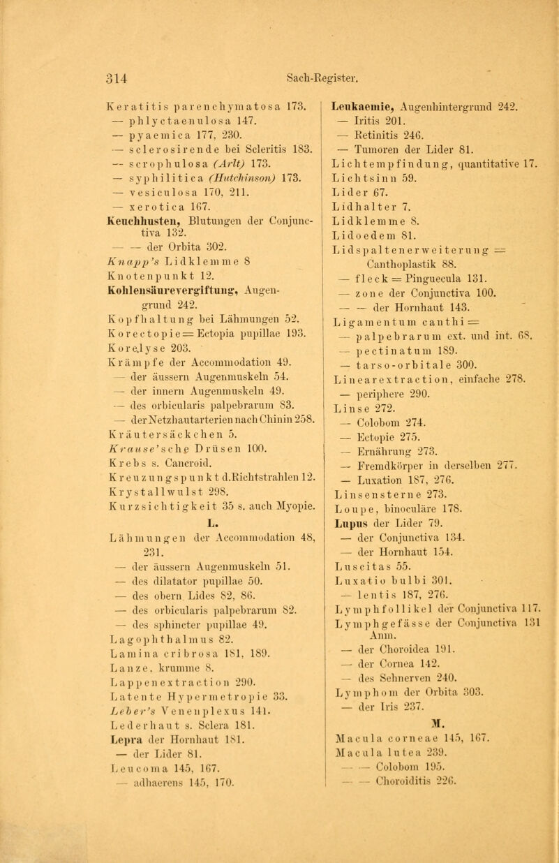 Keratitis p a r e n c h ym a t o s a 173. — phlyctaenulosa 147. — pyaemica 177, 230. — sclerosirende bei Scleritis 183. — scrophulosa (Arlt) 173. — syphilitica (Hutchinson) 173. — vesiculosa 170, 211. — xerotica 167. Keuchhusten, Blutungen der Conjunc- tiva 132. — der Orbita 302. Knapp's Lidk 1 em me 8 Knotenpunkt 12. Kohlensäurevergiftung, Augen- grund 242. Kopfhaltung bei Lähmungen 52. Korectopie = Ectopia pupillae 193. Korejyse 203. Krämpfe der Acconnnodation 49. - der äussern Augenmuskeln 54. — der innern Augenmuskeln 49. — des orbicularis palpebrarum 83. — der Netzhautarterien nach Chinin 258. Kräuter säckchen 5. Krause'schß Drüsen 100. Krebs s. Cancroid. K r e u z u n g s p u n k t d.Richtstrahlen 12. Krystallwulst 298. Kurzsichtigkeit 35 s. auch Myopie. L. Lähmungen der Accommodation 48, 231. — der äussern Augenmuskeln 51. — des dilatator pupillae 50. — des obern Lides 82, 86. — des orbicularis palpebrarum 82. — des sphincter pupillae 49. Lagophthalmus 82. L a m i n a c r i b r osa 181, 189. Lanze, krumme 8. L a p p e n e x t r a c t i o n 290. Latente H y p e r m e t r o p i e 33. Leber's Venenplexus 141. L e d e r li a u t s. Sclera 181. Lepra der Hornhaut 181. — der Lider 81. I. .Mi com a 145. 167. adhaerens 145, 170. Leukaemie, Augenhintergrand 242. — Iritis 201. — Retinitis 246. — Tumoren der Lider 81. Lichtempfindung, quantitative 17. Liehtsinn 59. Lider 67. Lid halt er 7. Lid klemme 8. Lidoedem 81. L i d s p a 11 e n e r w e i t e r u n g — Canthoplastik 88. — fleck = Pinguecula 131. — zone der Conjunctiva 100. — — der Hornhaut 143. Ligamentum c a n t h i == — palpebrarum ext. und int. 68. — pectinatum 189. — tarso-orbitale 300. Linearextraction, einfache 278. — periphere 290. Linse 272. — Colobom 274. — Ectopie 275. — Ernährung 273. — Fremdkörper in derselben 277. — Luxation 187, 276. Linsensterne 273. Loupe, binoeuläre 178. Lupus der Lider 79. — der Conjunctiva 134. — der Hornhaut 154. Luscitas 55. L u x a t i o b u 1 b i 301. — lentis 187, 276. Ly m phfollikel der Conjunctiva 117. Lymphgefässe der Conjunctiva 131 Anm. — der Choroidea 191. — der Cornea 142. — des Sehnerven 240. Lymphom der Orbita :j03. — der Iris 237. M. Macula corneae 145. 167. Ma c a 1 a 1n teB 239. — Cololiom 195. — — Choroiditis 226.