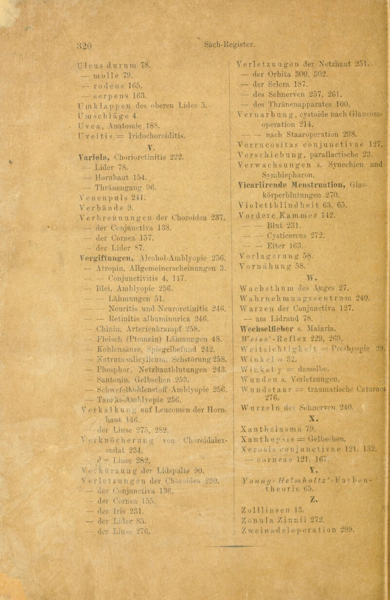 ister. (1 ii r u rä ] 65. serpens 163. Umklappen des oberen Lides 5. a e 4. aatomie 13 itis = Iridochoroiditis. V. Variola, Chorioretinitis l Lider TS. — Hornhaut 154. — Thränengang f)6. Venen puls 241. ■ Verbrennungen der Choroidca 237. _ ,■■ — der < !ornea 157. dei Lider S7. Vergiftungen, (pin, Allgemeinerseheinung (lonjunctivitis 4. 117. Imblj'opie 256. — — Lähmungen 51. Neuritis und Neuroretinitis 246. Retinitis ;4G. :;i. Arteri 258. 48. - - Natru istö — Phosphor, Netzbautbhitun Sau .: : ihen — .- pie lüiii det Horn- haut i 234. •! injunctiva — d, Verl et zu ; Netzhaut 251. — der Orbita 300, — der Sclera 187. — des Sehnerven 257, 261. — des Thi i'ates 100. V er narbi — — nach Staaroperation 2! V errucositas c o nj unctiv ar 127. V e r s c h i e b u ri g, parallacl ischi Verwachsun i und S' tublepharon. Vicäriirende Menstruation, Glas- körperblutungen 270. Violettblind 65. Vo rd ei e K a na in e r \ 12. Blut 231. 272. — Eiter : V or lag run .: V rnähung W. h s fch u in ' .- 3 27. W'ah r n oh in\i Warze Q d itira 127. — am Lidrand 78. Wechselfleber s. Malaria. Weiss'-Reflex 229, - \ Win3 selbe. W u ii d en s. Verletzungen. I X anthelasm i h i21. 161 Y. th ( Z. Zolin e