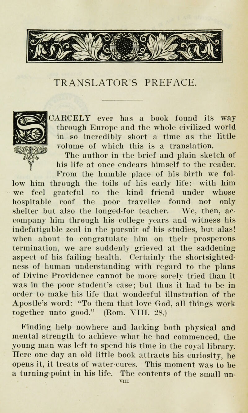 TRANSLATOR'S PREFACE. [CARCELY ever has a book found its way through Europe and the whole civilized world in so incredibly short a time as the little Yolume of which this is a translation. The author in the brief and plain sketch of his life at once endears himself to the reader. From the humble place of his birth we fol- low him through the toils of his early life: with him we feel grateful to the kind friend under whose hospitable roof the poor traveller found not only shelter but also the longed-for teacher. We, then, ac- company him through his college years and witness his indefatigable zeal in the pursuit of his studies, but alas! when about to congratulate him on their prosperous termination, we are suddenly grieved at the saddening aspect of his failing health. Certainly the shortsighted- ness of human understanding with regard to the plans of Divine Providence cannot be more sorely tried than it was in the poor student's case; but thus it had to be in order to make his life that wonderful illustration of the Apostle's word: To them that love God, all things work together unto good. (Rom. VIII. 28.) Finding help nowhere and lacking both physical and mental strength to achieve what he had commenced, the young man was left to spend his time in the royal library. Here one day an old little book attracts his curiosity, he opens it, it treats of water-cures. This moment was to be a turning-point in his life. The contents of the small un-