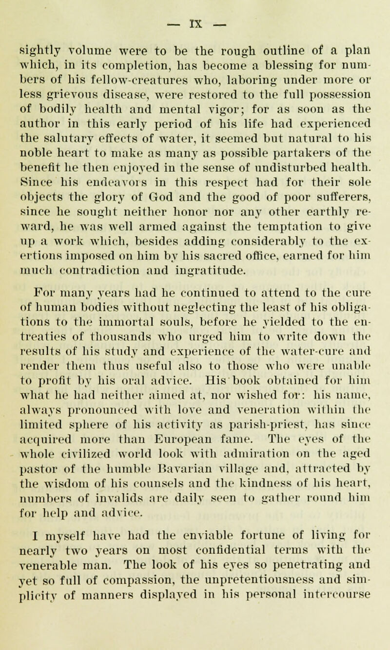 sightly volume were to be the rough outline of a plan which, in its completion, has become a blessing for num- bers of his fellow-creatures who, laboring under more or less grievous disease, were restored to the full possession of bodily health and mental vigor; for as soon as the author in this early period of his life had experienced the salutary effects of water, it seemed but natural to his noble heart to make as many as possible partakers of the benefit he then enjoyed in the sense of undisturbed health. Since his endeavors in this respect had for their sole objects the glory of God and the good of poor sufferers, since he sought neither honor nor any other earthly re- ward, he was well armed against the temptation to give up a work which, besides adding considerably to the ex- ertions imposed on him by his sacred office, earned for him much contradiction and ingratitude. For many years had he continued to attend to the cure of human bodies without neglecting the least of his obliga- tions to the immortal souls, before he yielded to the en- treaties of thousands who urged him to write down the results of his study and experience of the water-cure and render them thus useful also to those who were unable to profit by his oral advice. His book obtained for him what he had neither aimed at, nor wished for: his name, always pronounced with love and veneration within the limited sphere of his activity as parish-priest, has since acquired more than European fame. The eyes of the whole civilized world look with admiration on the aged pastor of the humble Bavarian village and, attracted by the wisdom of his counsels and the kindness of his heart, numbers of invalids are daily seen to gather round him for help and advice. I myself have had the enviable fortune of living for nearly two years on most confidential terms with the venerable man. The look of his eyes so penetrating and yet so full of compassion, the unpretentiousness and sim- plicity of manners displayed in his personal intercourse