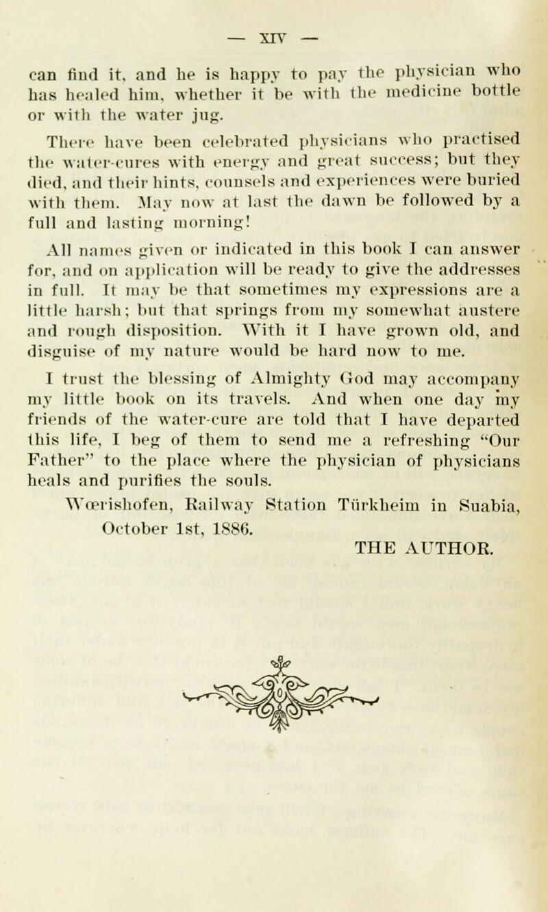 can find it. and be is happy to pay the physician who has healed him, whether it be with the medicine bottle or with the water jug. There have been celebrated physicians who practised The water-cures with energy and great success; but they died, and their hints, counsels and experiences were buried with them. May now at last the dawn be followed by a full and lasting morning! All names given or indicated in this book I can answer for, and mi application will be ready to give the addresses in full. It may be that sometimes my expressions are a little harsh; but that springs from my somewhat austere and rough disposition. With it I have grown old, and disguise of my nature would be hard now to me. I trust the blessing of Almighty God may accompany my little book on its travels. And when one day my friends of the water-cure are told that I have departed this life, I beg of them to send me a refreshing Our Father to the place where the physician of physicians heals and purifies the souls. Wcerishofen, Railway Station Tiirkhoim in Suabia, October 1st, 1886. THE AUTHOR.