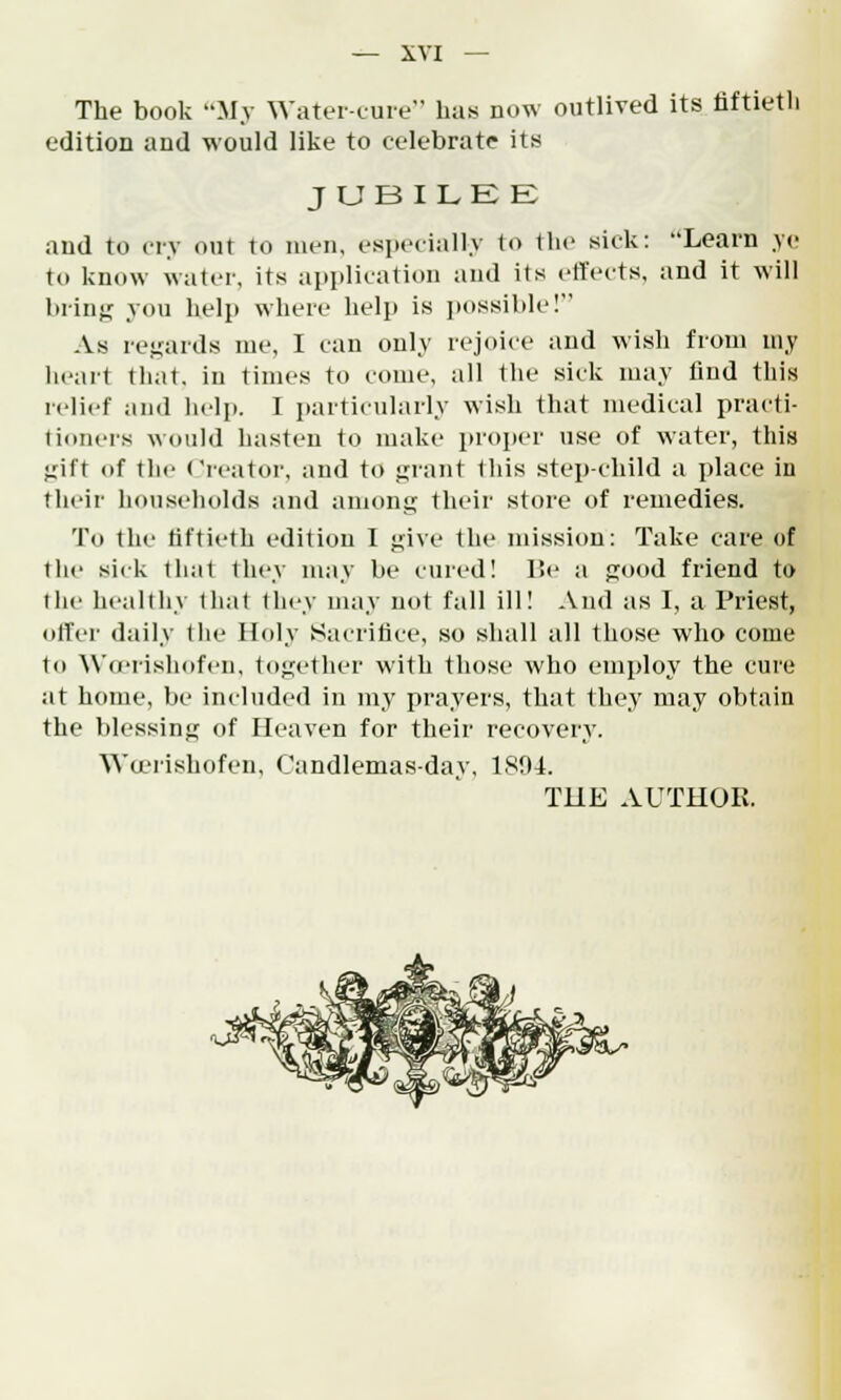 The book My Water-cure has now outlived its fiftieth edition and would like to celebrate its JUBILEE and to cry our to men, especially to the sick: Learn ye to know water, its application and its effects, and it will bring you help where help is possible! As regards me, I can only rejoice and wish from my heart that, in times to come, all the sick may find this relief and help. I particularly wish that medical practi- tioners would hasten to make proper use of water, this jjift of the Creator, and to grant this step-child a place in their households and among their store of remedies. 'in the fiftieth edition I j;ive the mission: Take care of the sick that they may be cured! Be a good friend to the healthy that they may not fall ill! And as I, a Priest, offer daily the Holy Sacrifice, so shall all those who come to Woerishofen, together with those who employ the cure at home, be included in my prayers, that they may obtain the blessing of Heaven for their recovery. Wa'rishofen, Candlemas-day, 1804.