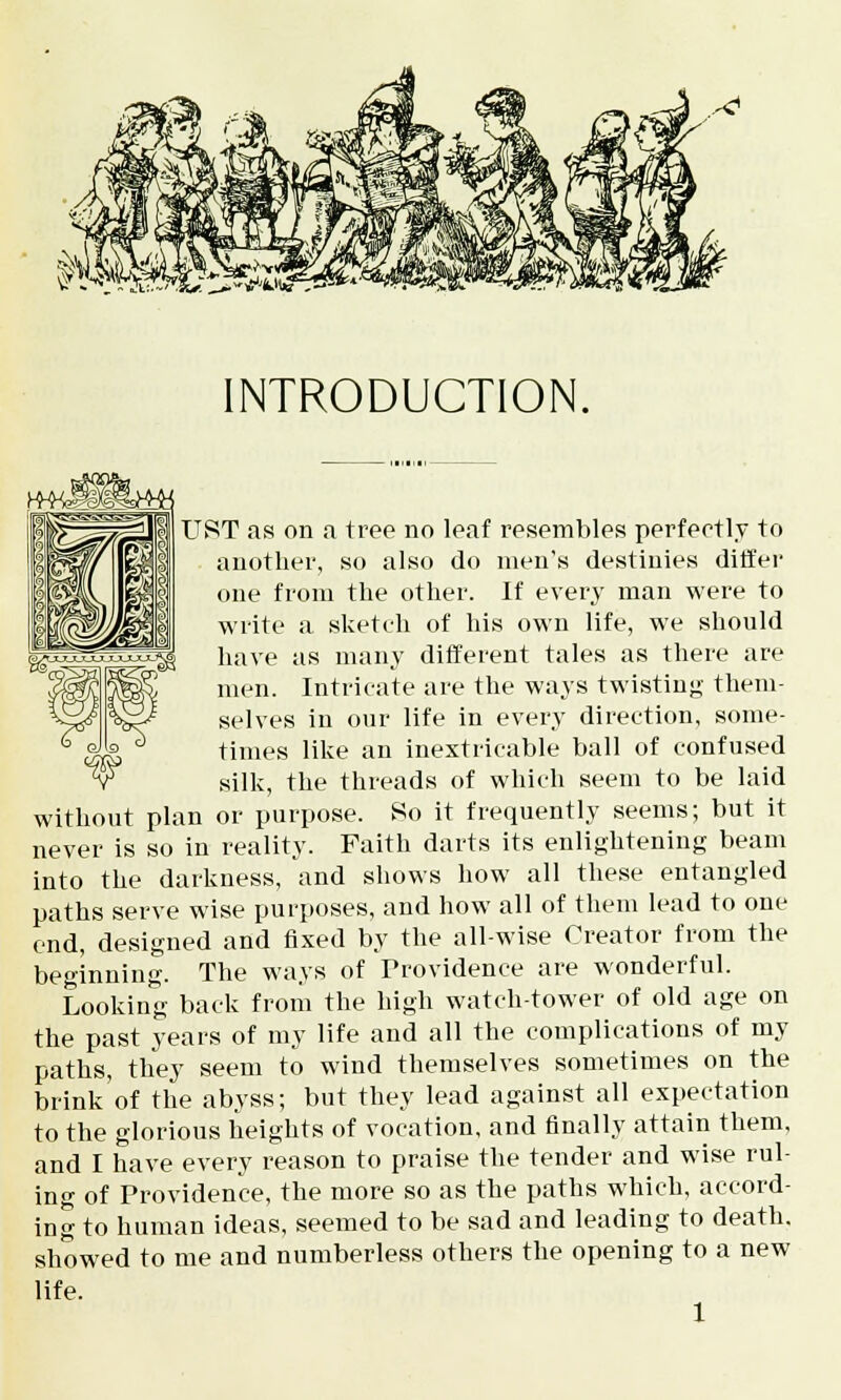 INTRODUCTION. TJST as on a tree no leaf resembles perfectly to another, so also do men's destinies differ one from the other. If every man were to write a sketch of his own life, we should have as many different tales as there are men. Intricate are the ways twisting them- selves in our life in every direction, some- times like an inextricable ball of confused silk, the threads of which seem to be laid without plan or purpose. So it frequently seems; but it never is so in reality. Faith darts its enlightening beam into the darkness, and shows how all these entangled paths serve wise purposes, and how all of them lead to one end, designed and fixed by the all-wise Creator from the beginning. The ways of Trovidence are wonderful. Looking back from the high watch-tower of old age on the past years of my life and all the complications of my paths, they seem to wind themselves sometimes on the brink of the abyss; but they lead against all expectation to the glorious heights of vocation, and finally attain them, and I have every reason to praise the tender and wise rul- ing of Providence, the more so as the paths which, accord- ing to human ideas, seemed to be sad and leading to death, showed to me and numberless others the opening to a new life.