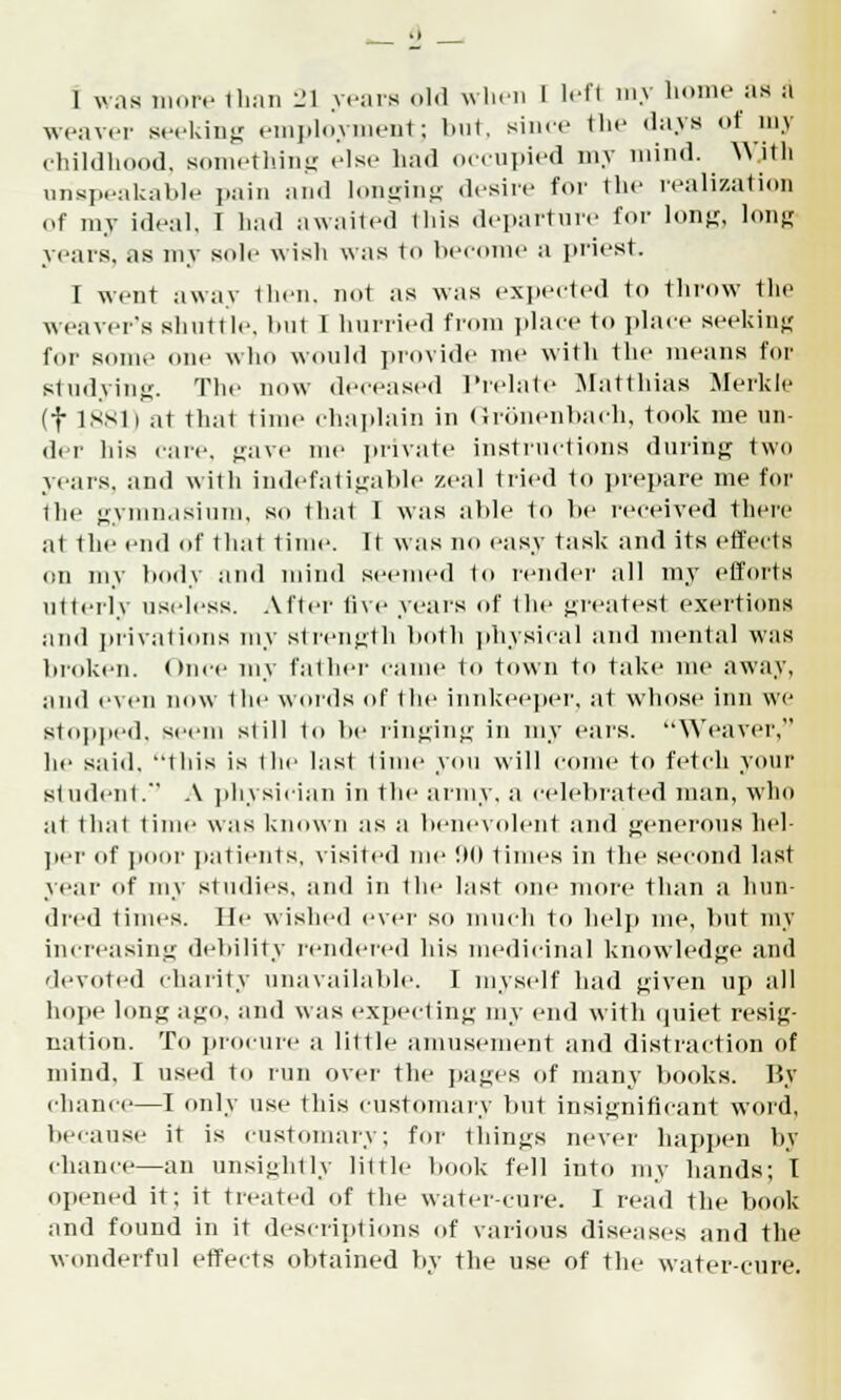1 was more than 21 years old when 1 lefl my home as a weaver seeking employment; but, since the days of my childhood, something else had occupied my mind. With unspeakable pain and longing desire for the realization ef my ideal, I had awaited I his departure for long, long years, .is my sole wish was to become a priest, r went away then, not as was expected to throw tin1 weaver's shuttle, bul I hurried from place to place seeking for some one who would provide me with the means for studying. The now deceased Prelate Matthias Merkle (f 1881) at that lime chaplain in Gronenbach, took me un- der his care, gave me private instructions during two years, and with indefatigable zeal tried to prepare me for the gymnasium, so thai I was able to be received there at the end of that time. It was no easy task and its effects on my body and mind seemed to render all my efforts utterly useless. After five years of the greatest exertions and privations my strength both physical and mental was broken. Once my father came to town to take me away, ami even now 1 lie words of the innkeeper, at whose inn we stopped, seem still to be ringing in my ears. Weaver, he said. Iliis is the last time you will come to fetch your student.' A physician in the army, a celebrated man, who at that lime was known as a benevolent and generous hel- per of jioor patients, visited me 90 times in the second last year of my studies, and in the last one more than a hun- dred times. He wished ever so much to help me, but my increasing debility rendered his medicinal knowledge and devoted charity unavailable. I myself bad given up all hope long ago, and was expecting my end with quiet resig- nation. To procure a little amusement and distraction of mind, I used to run over the pages of many books. By chanci—I only use this customary but insignificant word, because it is customary; for things never happen by chance—an unsightly little book fell into my hands; I opened if. it treated of the water-cure. I read the book and found in it descriptions of various diseases and the wonderful effects obtained by the use of the water-cure.