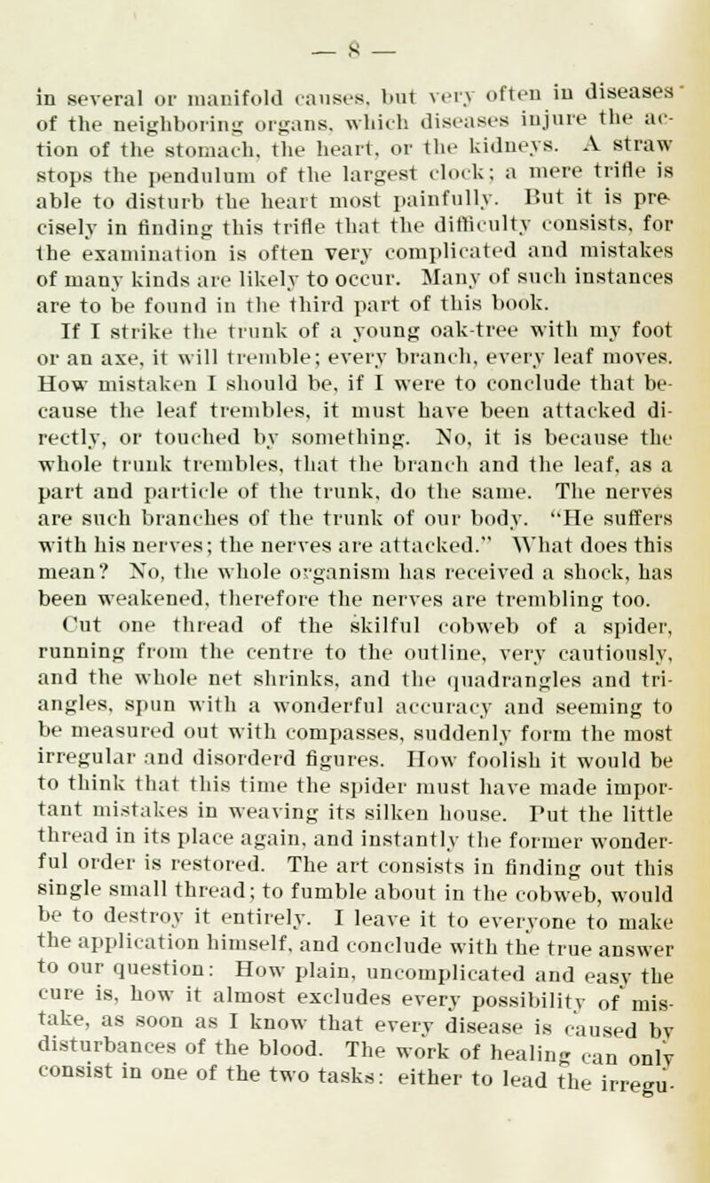 in several or manifold causes, but very often in diseases of the neighboring organs, which diseases injure the ac- tion of the stomach, the heart, or the kidneys. A straw- stops the pendulum of the largest clock; a mere trifle is able to disturb the heart most painfully. But it is pre- cisely in finding this trifle that the difficulty consists, for the examination is often very complicated and mistakes of many kinds are likely to occur. Many of such instances are to be found in the third part of this book. If I strike the trunk of a young oak-tree with my foot or an axe, it will tremble; every branch, every leaf moves. How mistaken I should be, if I were to conclude that be- cause the leaf trembles, it must have been attacked di- rectly, or touched by something. No, it is because the whole trunk trembles, that the branch and the leaf, as a part and particle of the trunk, do the same. The nerves are such branches of the trunk of our body. He suffers with his nerves; the nerves are attacked. What does this mean? No, the whole organism has received a shock, has been weakened, therefore the nerves are trembling too. Cut one thread of the skilful cobweb of a spider, running from the centre to the outline, very cautiously, and the whole net shrinks, and the quadrangles and tri- angles, spun with a wonderful accuracy and seeming to be measured out with compasses, suddenly form the most irregular and disorderd figures. How foolish it would be to think that this time the spider must have made impor- tant mistakes in weaving its silken house. Tut the little thread in its place again, and instantly the former wonder- ful order is restored. The art consists in finding out this single small thread; to fumble about in the cobweb, would be to destroy it entirely. I leave it to everyone to make the application himself, and conclude with the true answer to our question: How plain, uncomplicated and easy the cure is, how it almost excludes every possibility of mis- take, as soon as I know that everv disease is caused bv disturbances of the blood. The work of healing can onlv consist in one of the two tasks: either to lead the irregu