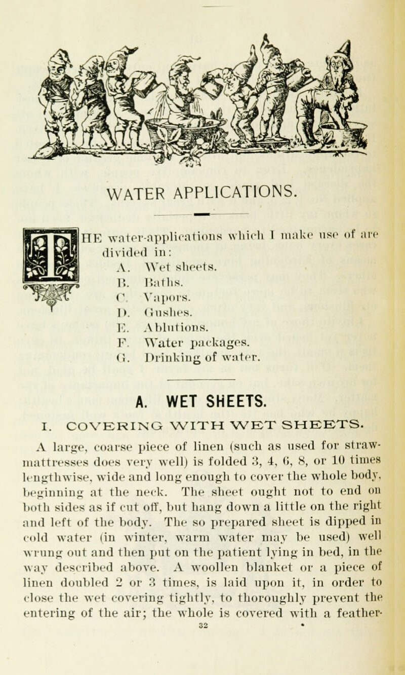 WATER APPLICATIONS. TIE water-applications which 1 make use of an divided in: A. We1 sheets. B. Baths. (' Vapors. I>. Gushes. E. Ablutions. P. Water packages. (i. Drinking of water. I. A. WET SHEETS. COVERING WITH WET SHEETS. A large, coarse piece of linen (such as used for straw- mattresses does very well) is folded :'., 4, (>, X, or 10 limes lengthwise, wide and long enough to cover the whole body. beginning at the neck. The sheet ought not to end on both sides as if cut off, but hang down a little on the light and left of the body. The so prepared sheet is dipped in cold water (in winter, warm water may be used) well wrung out and then put on the patient lying in bed, in the way described above. A woollen blanket or a piece of linen doubled 2 or 3 times, is laid upou it, in order to close the wet covering tightly, to thoroughly prevent the entering of the air; the whole is covered with a feather-