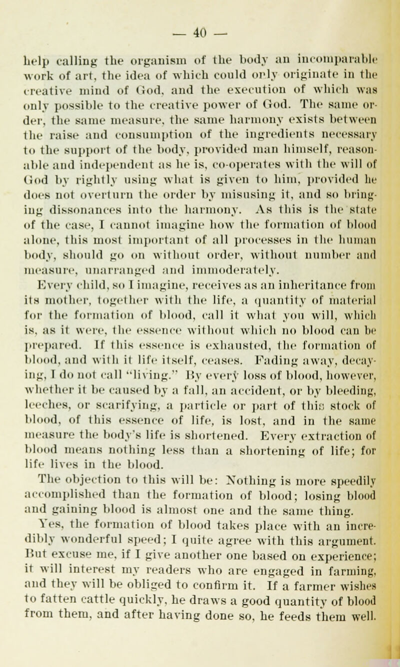 help calling the organism of the body an incomparable work of art, the idea of which could only originate in the (native mind of God. and the execution of which was only possible to the creative power of God. The same or- der, the same measure, the same harmony exists between the raise and consumption of the ingredients necessary t<> the support of the body, provided man himself, reason- able and independent as he is, co-operates with the will of God by rightly using what is given to him, provided he does not overturn the order by misusing it, and so bring- ing dissonances into the harmony. As this is the state of the case, I cannot imagine how the formation of blood alone, this most important of all processes in the human body, should go on without order, without number and measure, unarranged and immoderately. Every child, so I imagine, receives as an inheritance from its mother, together with the life, a quantity of material for the format ion of blood, call it what you will, which is, as it were, the essence without which no blood can he prepared. If this essence is exhausted, the formation of blood, and with it life itself, ceases. Fading away, decay ing, I do not call living. By every loss of blood, however, whether it be caused by a fall, an accident, or by bleeding leeches, or scarifying, a particle or part of this; stock of blood, of this essence of life, is lost, and in the same measure the body's life is shortened. Every extraction of blood means nothing less than a shortening of life; for life lives in the blood. The objection to this will be: Nothing is more speedily accomplished than the formation of blood; losing blood and gaining blood is almost one and the same thing. Yes. the formation of blood takes place with an incre- dibly wonderful speed; I quite agree with this argument. Hut excuse me, if I give another one based on experience; it will interest my readers who are engaged in farming, and they will be obliged to confirm it. If a farmer wishes to fatten cattle quickly, he draws a good quantity of blood from them, and after having done so, he feeds them well.