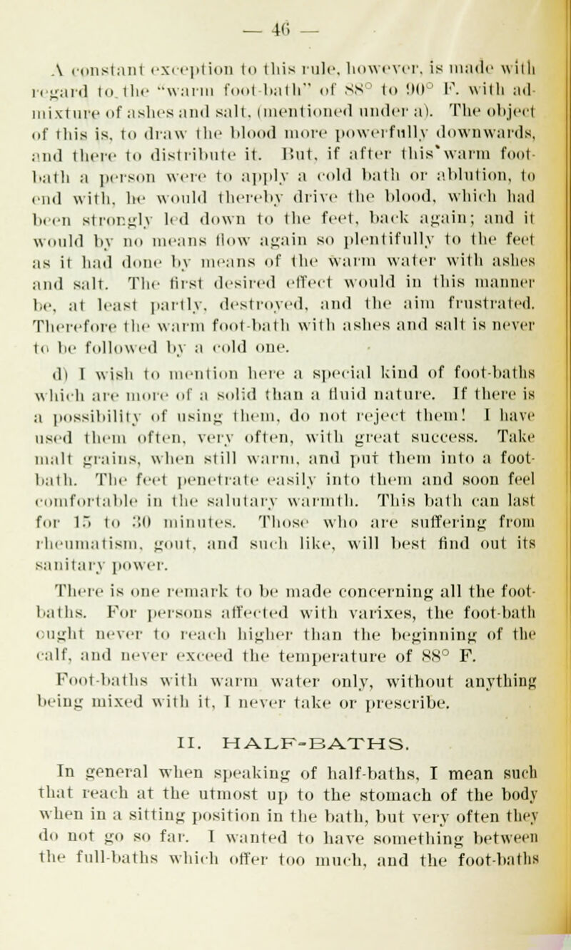 A constant exception to this rule, however, is made witli regard in t 1m- warm foot-bath of 88° to 90° V. with ad- mixture of ashes and salt, i mentioned under a). The object of this is. to draw the blood nunc powerfully downwards, and there to distribute it. But, if after this'warm foot- bath a person weie td apply a cold bath or ablution, to end with, lie would thereby drive the blood, which laid been strongly led down to the feet, hack again; and it would by no moans (low again so plentifully to the feet as ii hud done by means of the Warm water with ashes and salt. The first desired effect would in this manner be, at leust partly, destroyed, and the aim frustrated. Therefore the warm foot-bath with ashes and salt is never in he followed by a cold one. di 1 wish iii mention here a special kind of foot-baths which are more of a solid than a fluid nature. If there is a possibility of using them, do not reject them! I have used them often, very often, with great success. Take mult grains, when still warm, and put them into a foot- bath. The feet penetrate easily into them and soon feel comfortable in the salutary warmth. This bath can last for 15 to :',u minutes. Those who are suffering from rheumatism, gout, and such like, will best find out its sanitary power. There is one remark to be made concerning all the foot- baths. For persons affected with varixes, the foot-hath ought never to reach higher than the beginning of the calf, ami never exceed the temperature of 88° F. Foot-baths with warm water only, without anything being mixed with it, I never take or prescribe, II. HALF-BATHS. In general when speaking of half-baths. I moan such that reach at the utmost up to the stomach of the body when in a sitting position in the bath, but very often tiny do not go so far. 1 wanted to have something between the full-baths which otter too much, and the foot-baths