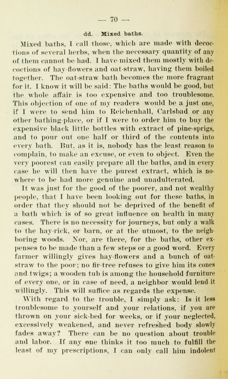 dd. Mixed baths. Mixed baths, I call those, which are made with decoc- tions of several herbs, when the necessary quantity of any of them cannot be had. I have mixed them mostly with de- coctions of hay-flowers and oat-straw, having them boiled together. The oat-straw bath becomes the more fragrant for it. I know it will be said: The baths would be good, but the whole affair is too expensive and too troublesome. This objection of one of my readers would be a just one, if I were to send him to Reichenhall, Carlsbad or any other bathing-place, or if I were to order him to buy the expensive black little bottles with extract of pine-sprigs, and to ponr out one half or third of the contents into every bath. But, as it is, nobody has the least reason to complain, to make an excuse, or even to object. Even the very poorest can easily prepare all the baths, and in every (ase he will then have the purest extract, which is no- where to be had more genuine and unadulterated. It was just for the good of the poorer, and not wealthy people, that T have been looking out for these baths, in order that they should not be deprived of the benefit of a bath which is of so great influence on health in many cases. There is no necessity for journeys, but only a walk to the hay-rick, or barn, or at the utmost, to the neigh- boring woods. Nor, are there, for the baths, other ex- penses to be made than a few steps or a good word. Every farmer willingly gives hay-flowers and a bunch of oat- straw to the poor; no fir-tree refuses to give him its cones and twigs; a wooden tub is among the household furniture of every one, or in case of need, a neighbor would lend it willingly. This will suffice as regards the expense. With regard to the trouble, I simply ask: Is it less troublesome to yourself and your relations, if you are thrown on your sick-bed for weeks, or if your neglected, excessively weakened, and never refreshed body slowly fades away? There can be no question about trouhle and labor. If any one thinks it too much to fulfill the least of my prescriptions, I can only call him indolent