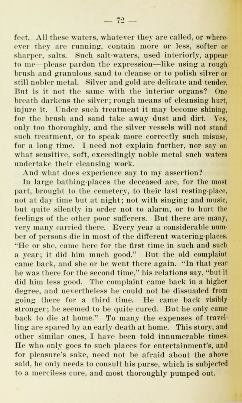 feet. All these waters, whatever they are railed, or where- ever they are running, contain more or less, softer or sharper, salts. Such salt-waters, used interiorly, appear to me—please pardon the expression—like using a rough brush and granulous sand to cleanse or to polish silver or still nobler metal. Silver and gold are delieate and tender. But is it not the same with the interior organs? One breath darkens the silver; rough means of cleansing hurt, injure it. Under such treatment it may become shining, for the brush and sand take away dust and dirt. Yes, only too thoroughly, and the silver vessels will not stand such treatment, or to speak more correctly such misuse, for a long time. I need not explain further, nor say on what sensitive, soft, exceedingly noble metal such waters undertake their cleansing work. And what does experience say to my assertion? In large bathing-places the deceased are, for the most part, brought to the cemetery, to their last resting-place, not at day time but at night; not with singing and music, but quite silently in order not to alarm, or to hurt the feelings of the other poor sufferers. Rut there are many, very many carried there. Every year a considerable num- ber of persons die in most of the different watering-places. He or she, came here for the first time in such and such a year; it did him much good. But the old complaint came back, and she or he went there again. In that year he was there for the second time, his relations say, but it did him less good. The complaint came back in a higher degree, and nevertheless he could not be dissuaded from going there for a third time. He came back visibly stronger; he seemed to be quite cured. But he only came back to die at home. To many the expenses of travel- ling are spared by an early death at home. This story, and other similar ones, I have been told innumerable times. He who only goes to such places for entertainment's, and for pleasure's sake, need not be afraid about the above said, he only needs to consult his purse, which is subjected to a merciless cure, and most thoroughly pumped out.