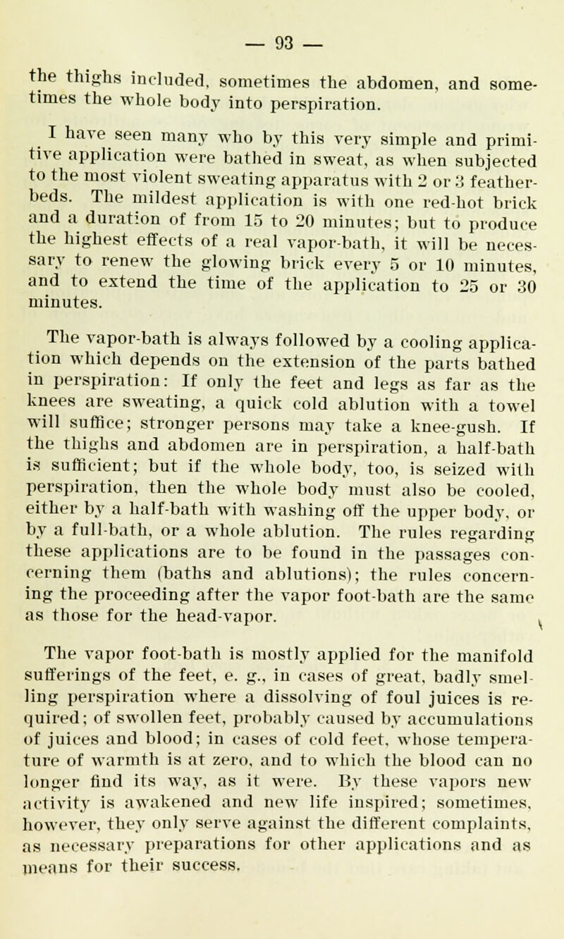 the thighs included, sometimes the abdomen, and some- times the whole body into perspiration. I have seen many who by this very simple and primi- tive application were bathed in sweat, as when subjected to the most violent sweating apparatus with 2 or 3 feather- beds. The mildest application is with one red-hot brick and a duration of from 15 to 20 minutes; but to produce the highest effects of a real vapor-bath, it will be neces- sary to renew the glowing brick every 5 or 10 minutes, and to extend the time of the application to 25 or 30 minutes. The vapor-bath is always followed by a cooling applica- tion which depends on the extension of the parts bathed in perspiration: If only the feet and legs as far as the knees are sweating, a quick cold ablution with a towel will suffice; stronger persons may take a knee-gush. If the thighs and abdomen are in perspiration, a half-bath is sufficient; but if the whole body, too, is seized with perspiration, then the whole body must also be cooled, either by a half-bath with washing off the upper body, or by a full-bath, or a whole ablution. The rules regarding these applications are to be found in the passages con- cerning them (baths and ablutions); the rules concern- ing the proceeding after the vapor foot-bath are the same as those for the head-vapor. . The vapor foot-bath is mostly applied for the manifold sufferings of the feet, e. g., in cases of great, badly smel- ling perspiration where a dissolving of foul juices is re- quired; of swollen feet, probably caused by accumulations of juices and blood; in cases of cold feet, whose tempera- ture of warmth is at zero, and to which the blood can no longer find its way, as it were. By these vapors new activity is awakened and new life inspired; sometimes, however, they only serve against the different complaints, as necessary preparations for other applications and as means for their success.