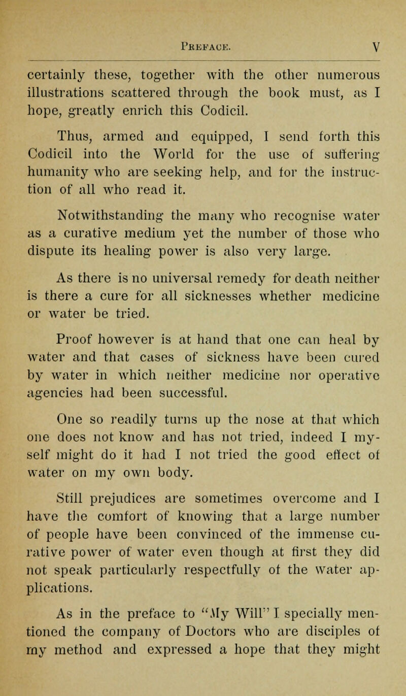 certainly these, together1 with the other numerous illustrations scattered through the book must, as I hope, greatly enrich this Codicil. Thus, armed and equipped, I send forth this Codicil into the World for the use of suffering humanity who are seeking help, and for the instruc- tion of all who read it. Notwithstanding the many who recognise water as a curative medium yet the number of those who dispute its healing power is also very large. As there is no universal remedy for death neither is there a cure for all sicknesses whether medicine or water be tried. Proof however is at hand that one can heal by water and that cases of sickness have been cured by water in which neither medicine nor operative agencies had been successful. One so readily turns up the nose at that which one does not know and has not tried, indeed I my- self might do it had I not tried the good effect of water on my own body. Still prejudices are sometimes overcome and I have the comfort of knowing that a large number of people have been convinced of the immense cu- rative power of water even though at first they did not speak particularly respectfully of the water ap- plications. As in the preface to Aly Will I specially men- tioned the company of Doctors who are disciples of rny method and expressed a hope that they might