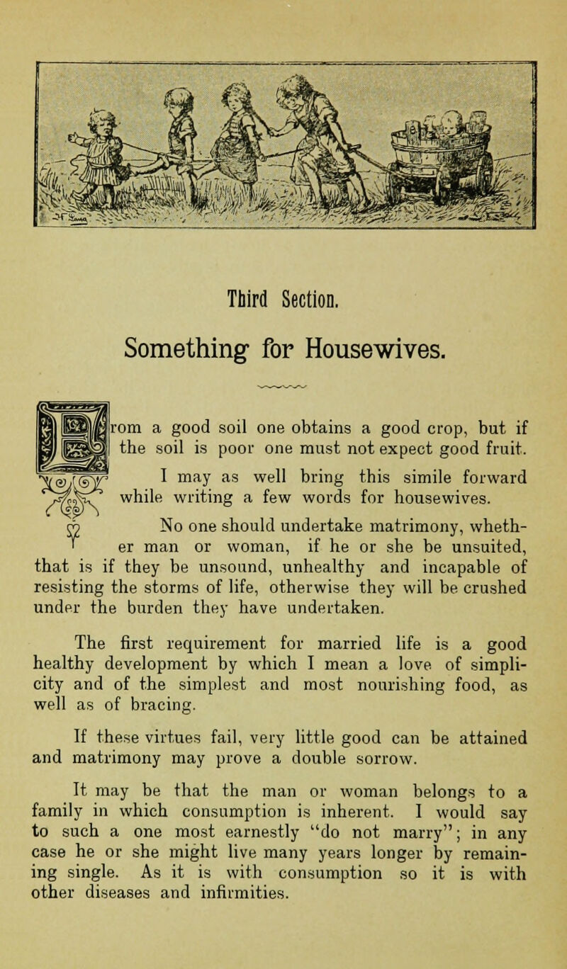 Third Section. Something for Housewives. rom a good soil one obtains a good crop, but if the soil is poor one must not expect good fruit. I may as well bring this simile forward while writing a few words for housewives. No one should undertake matrimony, wheth- er man or woman, if he or she be unsuited, that is if they be unsound, unhealthy and incapable of resisting the storms of life, otherwise they will be crushed under the burden they have undertaken. The first requirement for married life is a good healthy development by which I mean a love of simpli- city and of the simplest and most nourishing food, as well as of bracing. If these virtues fail, very little good can be attained and matrimony may prove a double sorrow. It may be that the man or woman belongs to a family in which consumption is inherent. I would say to such a one most earnestly do not marry; in any case he or she might live many years longer by remain- ing single. As it is with consumption so it is with other diseases and infirmities.