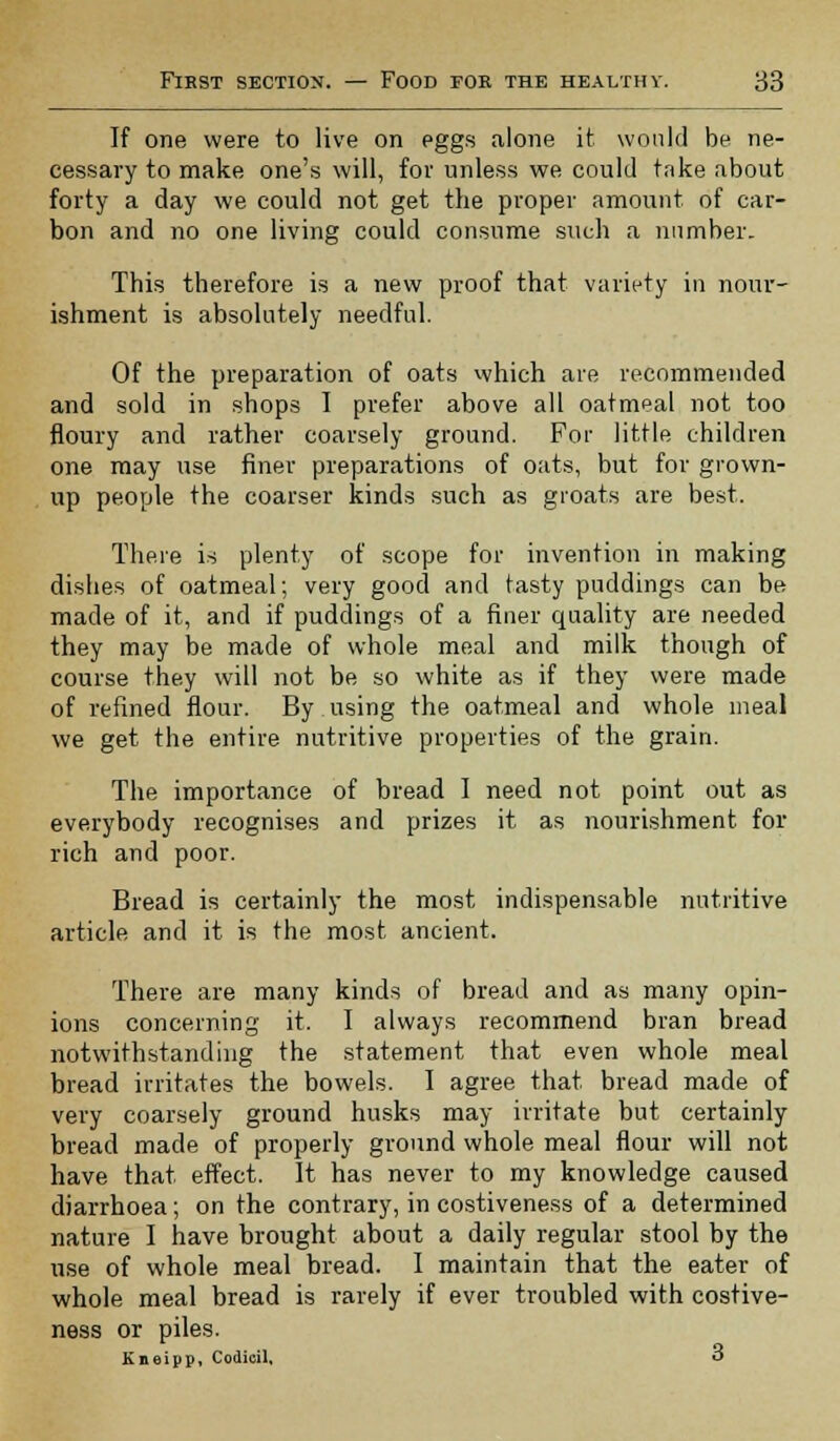 If one were to live on eggs alone it would be ne- cessary to make one's will, for unless we could take about forty a day we could not get the proper amount of car- bon and no one living could consume such a number. This therefore is a new proof that variety in nour- ishment is absolutely needful. Of the preparation of oats which are recommended and sold in shops I prefer above all oatmeal not too floury and rather coarsely ground. For little children one may use finer preparations of oats, but for grown- up people the coarser kinds such as groats are best. There is plenty of scope for invention in making dishes of oatmeal; very good and tasty puddings can be made of it, and if puddings of a finer quality are needed they may be made of whole meal and milk though of course they will not be so white as if they were made of refined flour. By using the oatmeal and whole meal we get the entire nutritive properties of the grain. The importance of bread I need not point out as everybody recognises and prizes it as nourishment for rich and poor. Bread is certainly the most indispensable nutritive article and it is the most ancient. There are many kinds of bread and as many opin- ions concerning it. I always recommend bran bread notwithstanding the statement that even whole meal bread irritates the bowels. I agree that bread made of very coarsely ground husks may irritate but certainly bread made of properly ground whole meal flour will not have that effect. It has never to my knowledge caused diarrhoea ; on the contrary, in costiveness of a determined nature I have brought about a daily regular stool by the use of whole meal bread. I maintain that the eater of whole meal bread is rarely if ever troubled with costive- ness or piles. Kneipp, Codicil, o