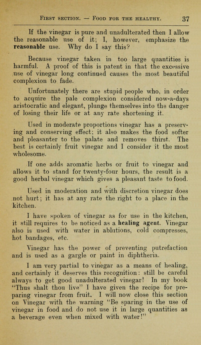 If the vinegar is pure and unadulterated then I allow the reasonable use of it; I, however, emphasize the reasonable use. Why do I say this? Because vinegar taken in too large quantities is harmful. A proof of this is patent in that the excessive use of vinegar long continued causes the most beautiful complexion to fade. Unfortunately there are stupid people who, in order to acquire the pale complexion considered now-a-days aristocratic and elegant, plunge themselves into the danger of losing their life or at any rate shortening it. Used in moderate proportions vinegar has a preserv- ing and conserving effect; it also makes the food softer and pleasanter to the palate and removes thirst. The best is certainly fruit vinegar and I consider it the most wholesome. If one adds aromatic herbs or fruit to vinegar and allows it to stand for twenty-four hours, the result is a good herbal vinegar which gives a pleasant taste to food. Used in moderation and with discretion vinegar does not hurt; it has at any rate the right to a place in the kitchen. I have spoken of vinegar as for use in the kitchen, it still requires to be noticed as a healing agent. Vinegar also is used with water in ablutions, cold compresses, hot bandages, etc. Vinegar has the power of preventing putrefaction and is used as a gargle or paint in diphtheria. I am very partial to vinegar as a means of healing, and certainly it deserves this recognition: still be careful always to get good unadulterated vinegar! In my book Thus shalt thou live I have given the recipe for pre- paring vinegar from fruit. I will now close this section on Vinegar with the warning Be sparing in the use of vinegar in food and do not use it in large quantities as a beverage even when mixed with water!