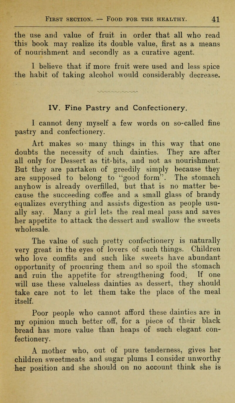 the use and value of fruit in order that all who read this book may realize its double value, first as a means of nourishment and secondly as a curative agent. I believe that if more fruit were used and less spice the habit of taking alcohol would considerably decrease. IV. Fine Pastry and Confectionery. I cannot deny myself a few words on so-called fine pastry and confectionery. Art makes so ■ many things in this way that one doubts the necessity of such dainties. They are after all only for Dessert as tit-bits, and not as nourishment. But they are partaken of greedily simply because they are supposed to belong to good form. The stomach anyhow is already overfilled, but that is no matter be- cause the succeeding coffee and a small glass of brandy equalizes everything and assists digestion as people usu- ally say. Many a girl lets the real meal pass and saves her appetite to attack the dessert and swallow the sweets wholesale. The value of such pretty confectionery is naturally very great in the eyes of lovers of such things. Children who love comfits and such like sweets have abundant opportunity of procuring them and so spoil the stomach and ruin the appetite for strengthening food; If one will use these valueless dainties as dessert, they should take care not to let them take the place of the meal itself. Poor people who cannot afford these dainties are in my opinion much better off, for a piece of their black bread has more value than heaps of such elegant con- fectionery. A mother who, out of pure tenderness, gives her children sweetmeats and sugar plums I consider unworthy her position and she should on no account think she is