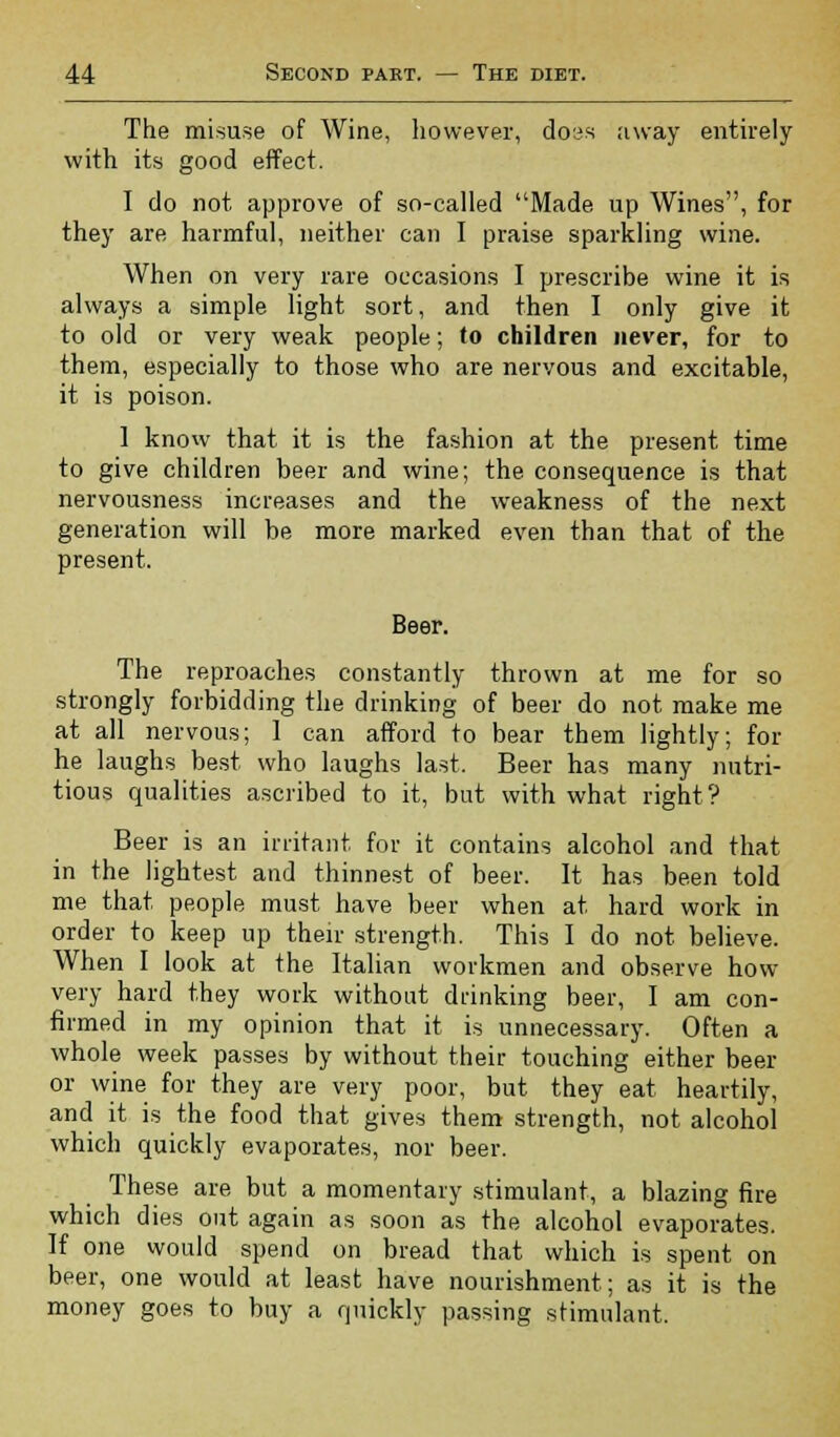 The misuse of Wine, however, doss away entirely with its good effect. I do not approve of so-called Made up Wines, for they are harmful, neither can I praise sparkling wine. When on very rare occasions I prescribe wine it is always a simple light sort, and then I only give it to old or very weak people; to children never, for to them, especially to those who are nervous and excitable, it is poison. 1 know that it is the fashion at the present time to give children beer and wine; the consequence is that nervousness increases and the weakness of the next generation will be more marked even than that of the present. Beer. The reproaches constantly thrown at me for so strongly forbidding the drinking of beer do not make me at all nervous; I can afford to bear them lightly; for he laughs best who laughs last. Beer has many nutri- tious qualities ascribed to it, but with what right? Beer is an irritant for it contains alcohol and that in the lightest and thinnest of beer. It has been told me that people must have beer when at hard work in order to keep up their strength. This I do not believe. When I look at the Italian workmen and observe how- very hard they work without drinking beer, I am con- firmed in my opinion that it is unnecessary. Often a whole week passes by without their touching either beer or wine for they are very poor, but they eat heartily, and it is the food that gives them strength, not alcohol which quickly evaporates, nor beer. These are but a momentary stimulant, a blazing fire which dies out again as soon as the alcohol evaporates. If one would spend on bread that which is spent on beer, one would at least have nourishment; as it is the money goes to buy a quickly passing stimulant.