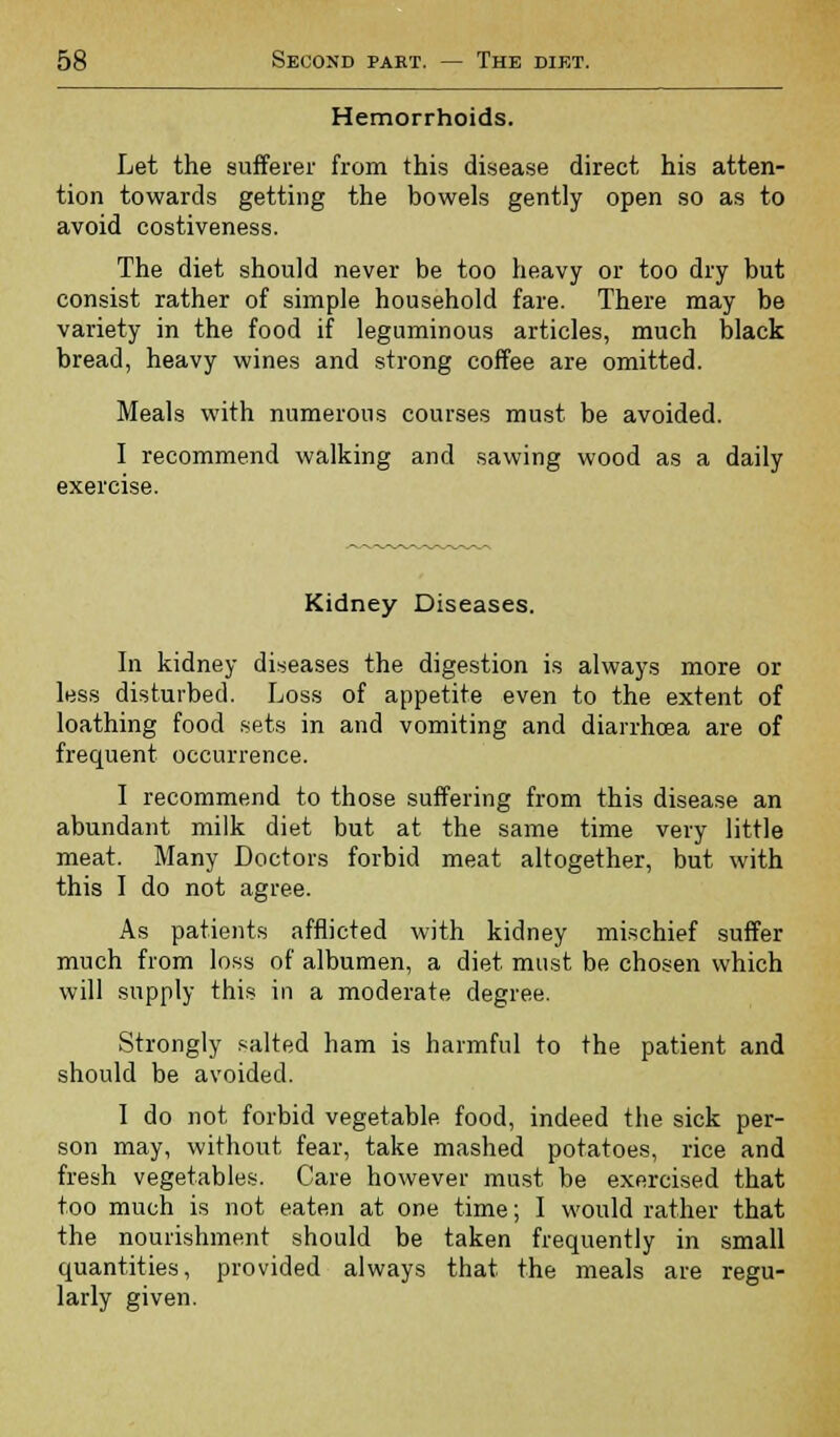 Hemorrhoids. Let the sufferer from this disease direct his atten- tion towards getting the bowels gently open so as to avoid costiveness. The diet should never be too heavy or too dry but consist rather of simple household fare. There may be variety in the food if leguminous articles, much black bread, heavy wines and strong coffee are omitted. Meals with numerous courses must be avoided. I recommend walking and sawing wood as a daily exercise. Kidney Diseases. In kidney diseases the digestion is always more or less disturbed. Loss of appetite even to the extent of loathing food sets in and vomiting and diarrhoea are of frequent occurrence. I recommend to those suffering from this disease an abundant milk diet but at the same time very little meat. Many Doctors forbid meat altogether, but with this I do not agree. As patients afflicted with kidney mischief suffer much from loss of albumen, a diet must be chosen which will supply this in a moderate degree. Strongly salted ham is harmful to the patient and should be avoided. I do not forbid vegetable food, indeed the sick per- son may, without fear, take mashed potatoes, rice and fresh vegetables. Care however must be exercised that too much is not eaten at one time; I would rather that the nourishment should be taken frequently in small quantities, provided always that the meals are regu- larly given.