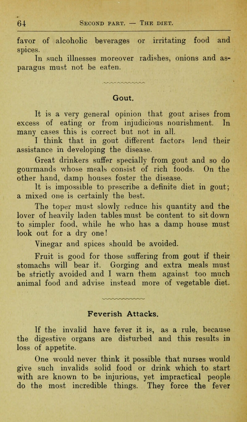 favor of alcoholic beverages or irritating food and spices. In such illnesses moreover radishes, onions and as- paragus must not be eaten. Gout. It is a very general opinion that gout arises from excess of eating or from injudicious nourishment. In many cases this is correct but not in all. I think that in gout different factors lend their assistance in developing the disease. Great drinkers suffer specially from gout and so do gourmands whose meals consist of rich foods. On the other hand, damp houses foster the disease. It is impossible to prescribe a definite diet in gout; a mixed one is certainly the best. The toper must slowly reduce his quantity aud the lover of heavily laden tables must be content to sit down to simpler food, while he who has a damp house must look out for a dry one! Vinegar and spices should be avoided. Fruit is good for those suffering from gout if their stomachs will bear it. Gorging and extra meals must be strictly avoided and I warn them against too much animal food and advise instead more of vegetable diet. Feverish Attacks. If the invalid have fever it is, as a rule, because the digestive organs are disturbed and this results in loss of appetite. One would never think it possible that nurses would give such invalids solid food or drink which to start with are known to be injurious, yet impractical people do the most incredible things. They force the fever