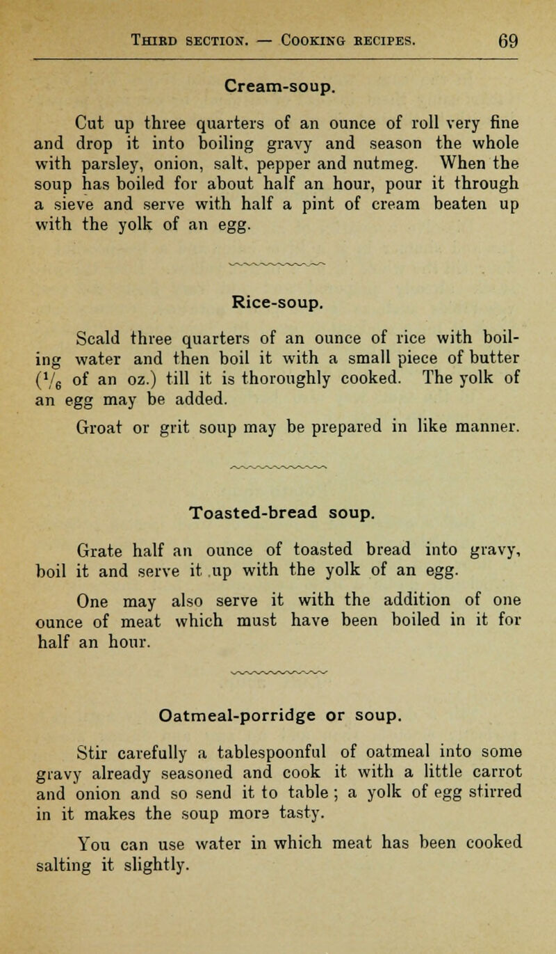 Cream-soup. Cut up three quarters of an ounce of roll very fine and drop it into boiling gravy and season the whole with parsley, onion, salt, pepper and nutmeg. When the soup has boiled for about half an hour, pour it through a sieve and serve with half a pint of cream beaten up with the yolk of an egg. Rice-soup. Scald three quarters of an ounce of rice with boil- ing water and then boil it with a small piece of butter (V6 of an oz.) till it is thoroughly cooked. The yolk of an egg may be added. Groat or grit soup may be prepared in like manner. Toasted-bread soup. Grate half an ounce of toasted bread into gravy, boil it and serve it up with the yolk of an egg. One may also serve it with the addition of one ounce of meat which must have been boiled in it for half an hour. Oatmeal-porridge or soup. Stir carefully a tablespoonful of oatmeal into some gravy already seasoned and cook it with a little carrot and onion and so send it to table; a yolk of egg stirred in it makes the soup more tasty. You can use water in which meat has been cooked salting it slightly.