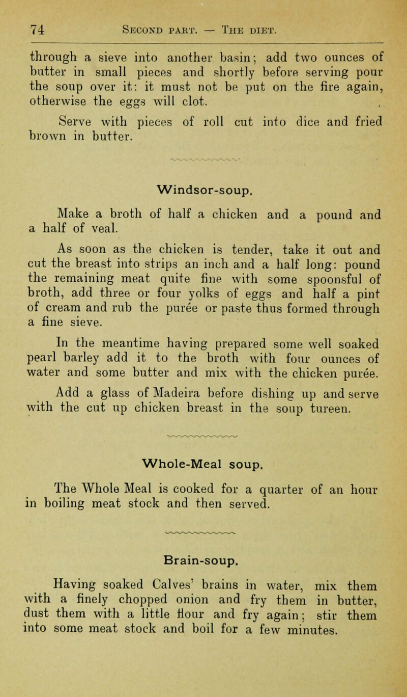 through a sieve into another basin; add two ounces of butter in small pieces and shortly before serving pour the soup over it: it must not be put on the fire again, otherwise the eggs will clot. Serve with pieces of roll cut into dice and fried brown in butter. Windsor-soup. Make a broth of half a chicken and a pound and a half of veal. As soon as the chicken is tender, take it out and cut the breast into strips an inch and a half long: pound the remaining meat quite fine with some spoonsful of broth, add three or four yolks of eggs and half a pint of cream and rub the puree or paste thus formed through a fine sieve. In the meantime having prepared some well soaked pearl barley add it to the broth with four ounces of water and some butter and mix with the chicken puree. Add a glass of Madeira before dishing up and serve with the cut up chicken breast in the soup tureen. Whole-Meal soup. The Whole Meal is cooked for a quarter of an hour in boiling meat stock and then served. Brain-soup. Having soaked Calves' brains in water, mix them with a finely chopped onion and fry them in butter, dust them with a little Hour and fry again; stir them into some meat stock and boil for a few minutes.